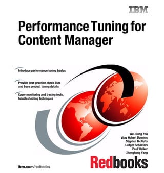Front cover


Performance Tuning for
Content Manager
Introduce performance tuning basics


Provide best-practice check lists
and base product tuning details

Cover monitoring and tracing tools,
troubleshooting techniques




                                                           Wei-Dong Zhu
                                                    Vijay Hubert Dominic
                                                        Stephen McNulty
                                                        Ludger Schaefers
                                                             Paul Walker
                                                         Zhenghong Yang



ibm.com/redbooks
 