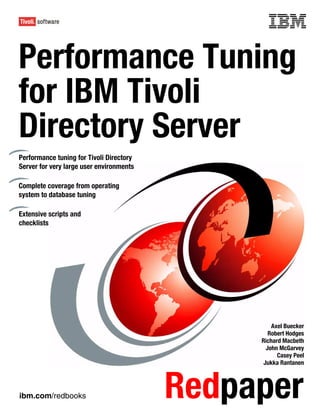 Front cover


Performance Tuning
for IBM Tivoli
Directory Server
Performance tuning for Tivoli Directory
Server for very large user environments

Complete coverage from operating
system to database tuning

Extensive scripts and
checklists




                                                            Axel Buecker
                                                           Robert Hodges
                                                        Richard Macbeth
                                                          John McGarvey
                                                              Casey Peel
                                                         Jukka Rantanen




ibm.com/redbooks                            Redpaper
 