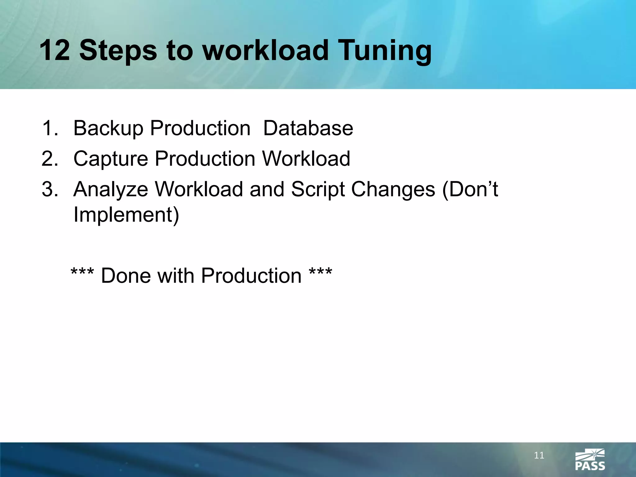 12 Steps to workload Tuning

1. Backup Production Database
2. Capture Production Workload
3. Analyze Workload and Script Changes (Don’t
   Implement)

  *** Done with Production ***




                                                11
 