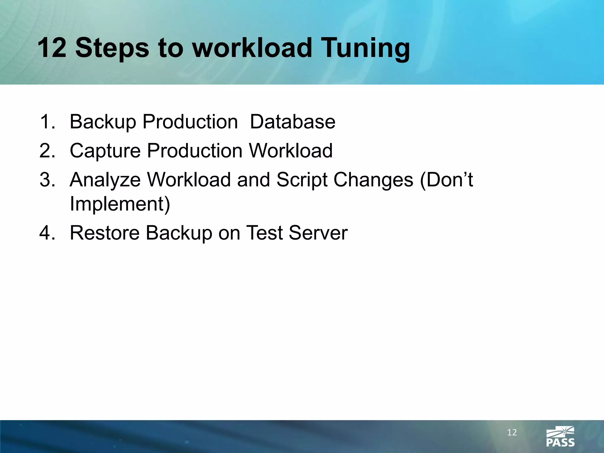 12 Steps to workload Tuning

1. Backup Production Database
2. Capture Production Workload
3. Analyze Workload and Script Changes (Don’t
   Implement)
4. Restore Backup on Test Server




                                                12
 