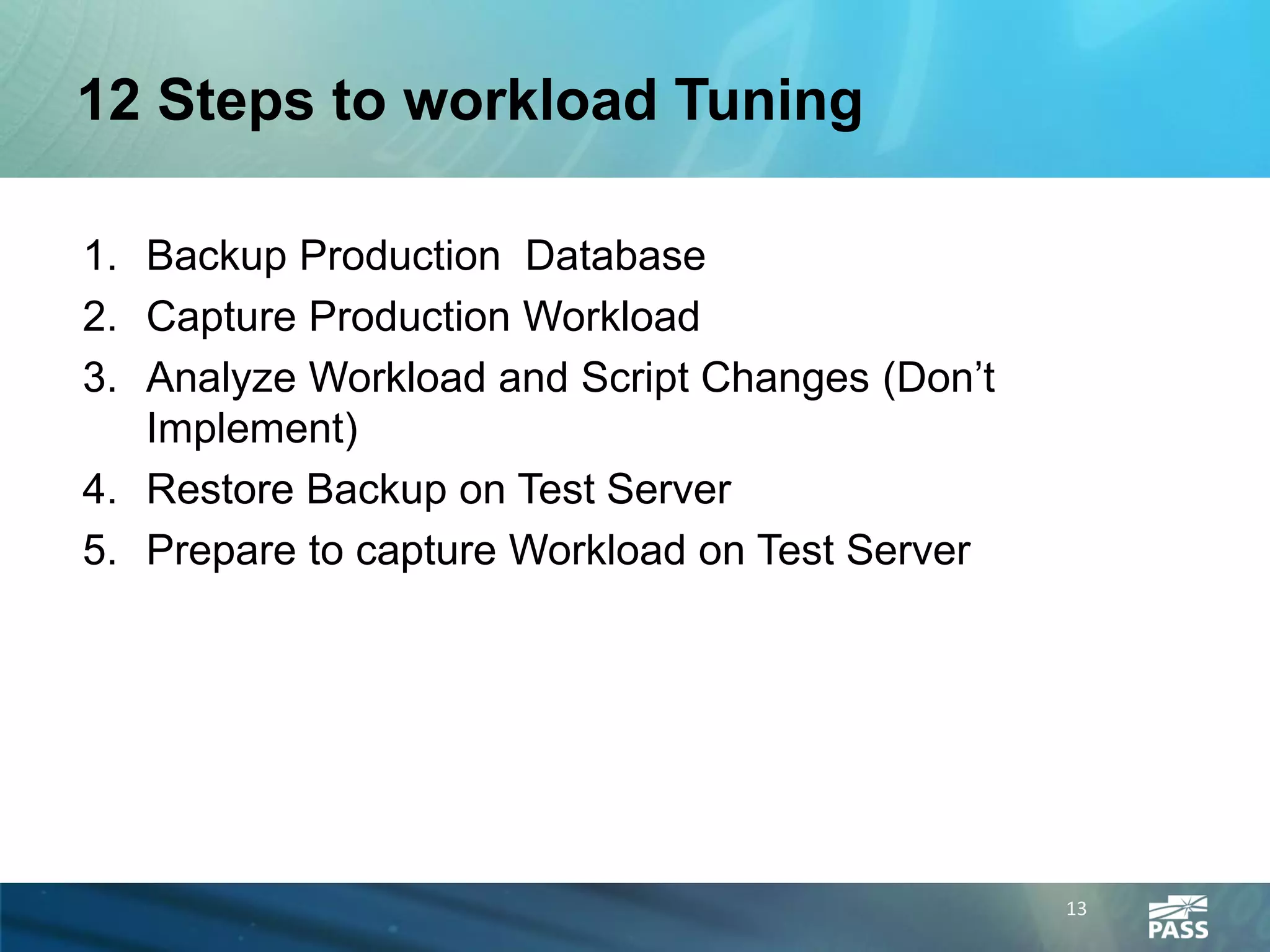 12 Steps to workload Tuning

1. Backup Production Database
2. Capture Production Workload
3. Analyze Workload and Script Changes (Don’t
   Implement)
4. Restore Backup on Test Server
5. Prepare to capture Workload on Test Server




                                                13
 