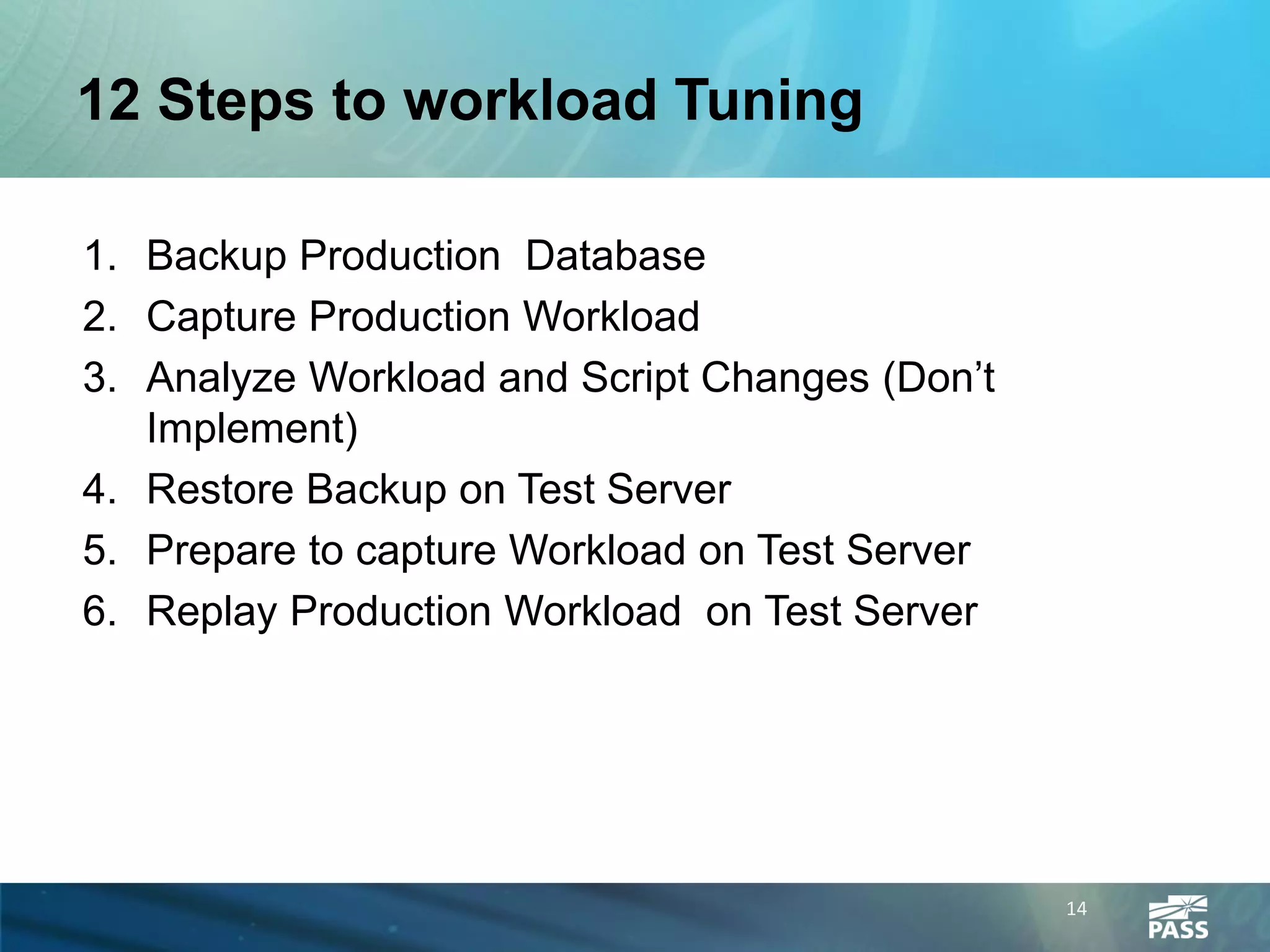 12 Steps to workload Tuning

1. Backup Production Database
2. Capture Production Workload
3. Analyze Workload and Script Changes (Don’t
   Implement)
4. Restore Backup on Test Server
5. Prepare to capture Workload on Test Server
6. Replay Production Workload on Test Server




                                                14
 