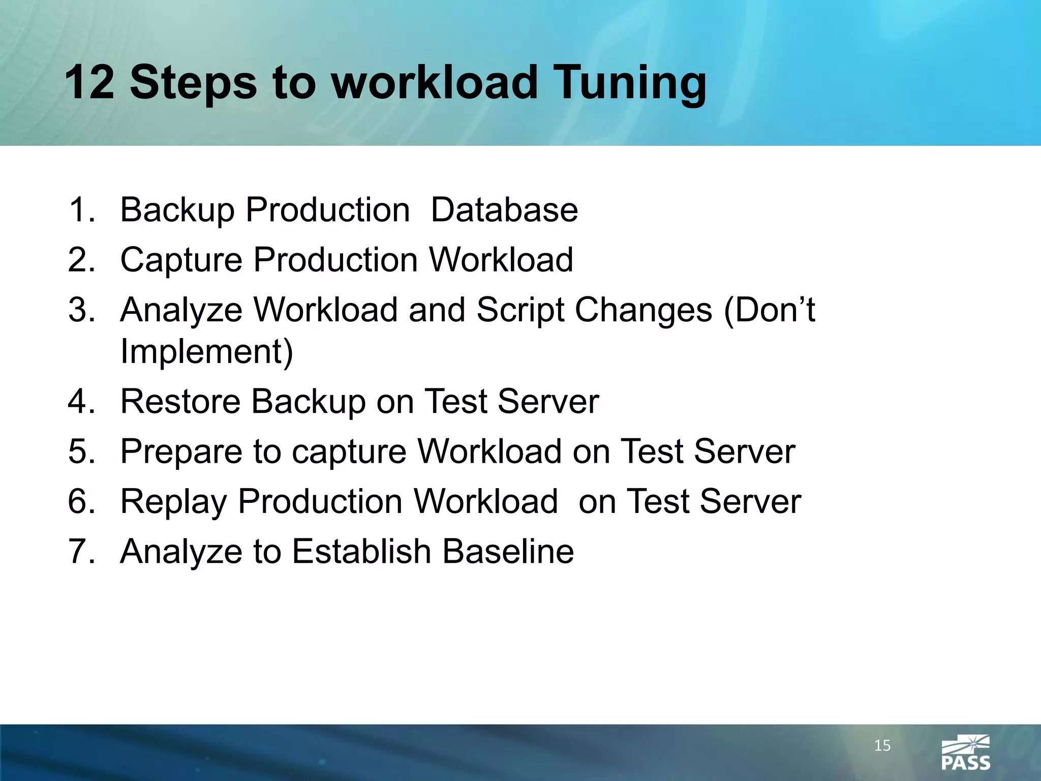 12 Steps to workload Tuning

1. Backup Production Database
2. Capture Production Workload
3. Analyze Workload and Script Changes (Don’t
   Implement)
4. Restore Backup on Test Server
5. Prepare to capture Workload on Test Server
6. Replay Production Workload on Test Server
7. Analyze to Establish Baseline




                                                15
 