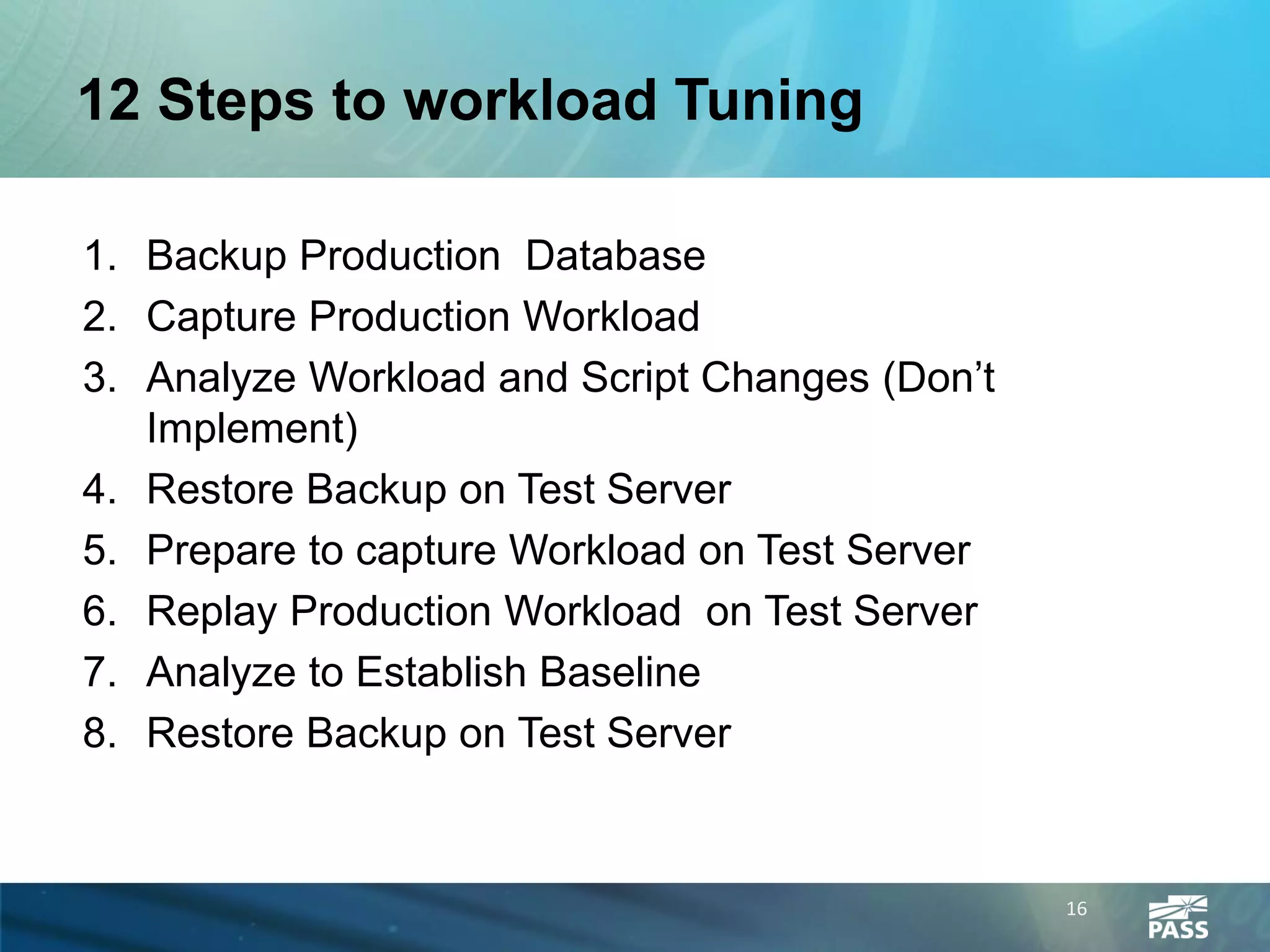 12 Steps to workload Tuning

1. Backup Production Database
2. Capture Production Workload
3. Analyze Workload and Script Changes (Don’t
   Implement)
4. Restore Backup on Test Server
5. Prepare to capture Workload on Test Server
6. Replay Production Workload on Test Server
7. Analyze to Establish Baseline
8. Restore Backup on Test Server


                                                16
 