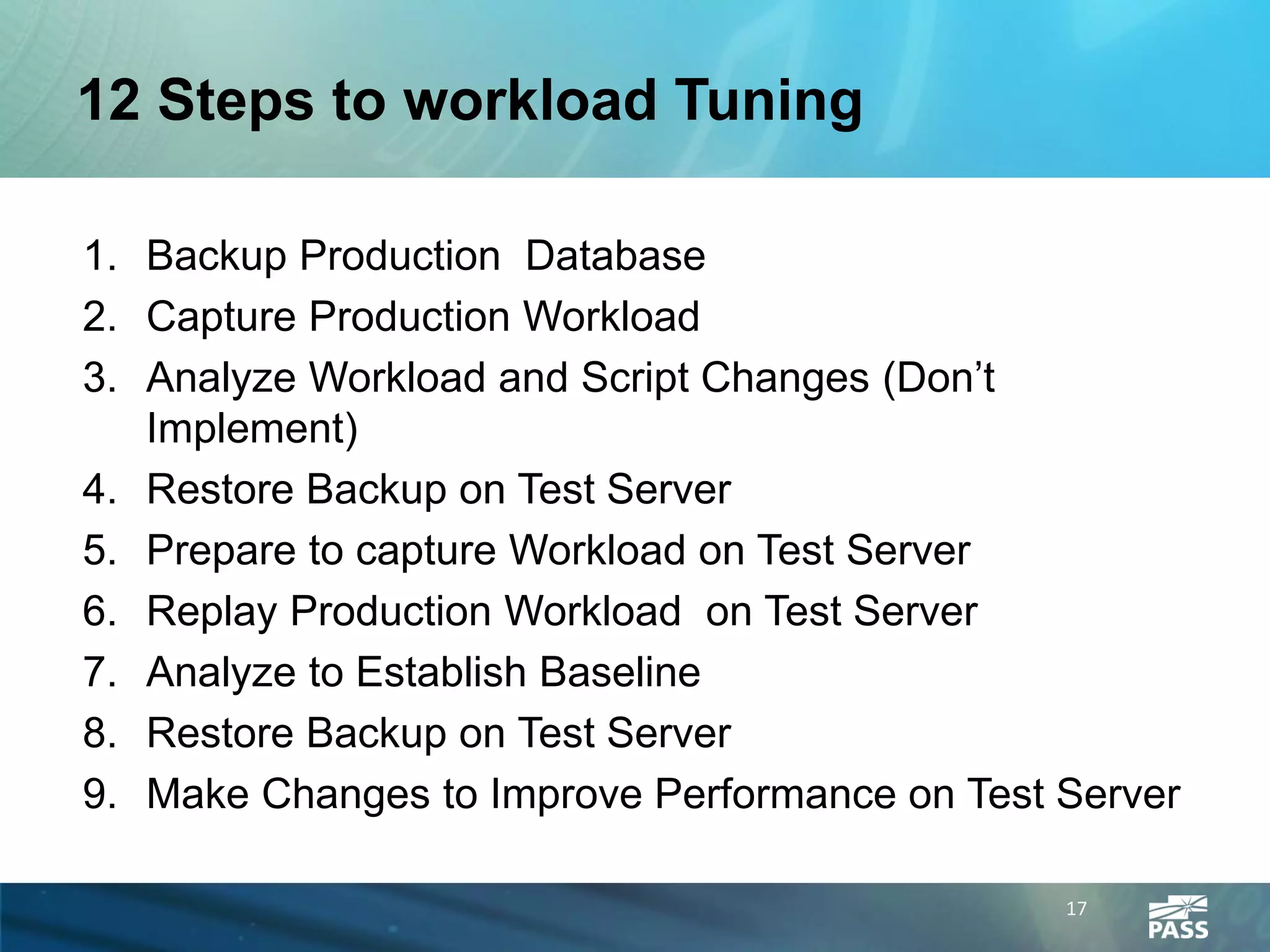12 Steps to workload Tuning

1. Backup Production Database
2. Capture Production Workload
3. Analyze Workload and Script Changes (Don’t
   Implement)
4. Restore Backup on Test Server
5. Prepare to capture Workload on Test Server
6. Replay Production Workload on Test Server
7. Analyze to Establish Baseline
8. Restore Backup on Test Server
9. Make Changes to Improve Performance on Test Server

                                               17
 