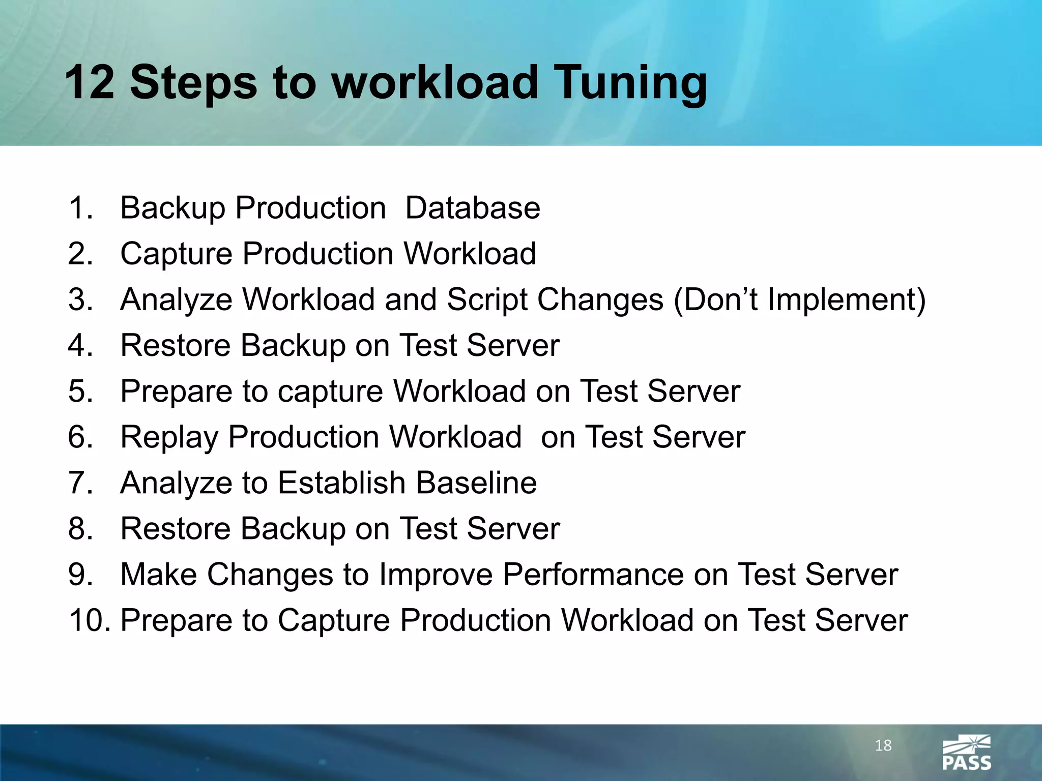 12 Steps to workload Tuning

1. Backup Production Database
2. Capture Production Workload
3. Analyze Workload and Script Changes (Don’t Implement)
4. Restore Backup on Test Server
5. Prepare to capture Workload on Test Server
6. Replay Production Workload on Test Server
7. Analyze to Establish Baseline
8. Restore Backup on Test Server
9. Make Changes to Improve Performance on Test Server
10. Prepare to Capture Production Workload on Test Server


                                                     18
 
