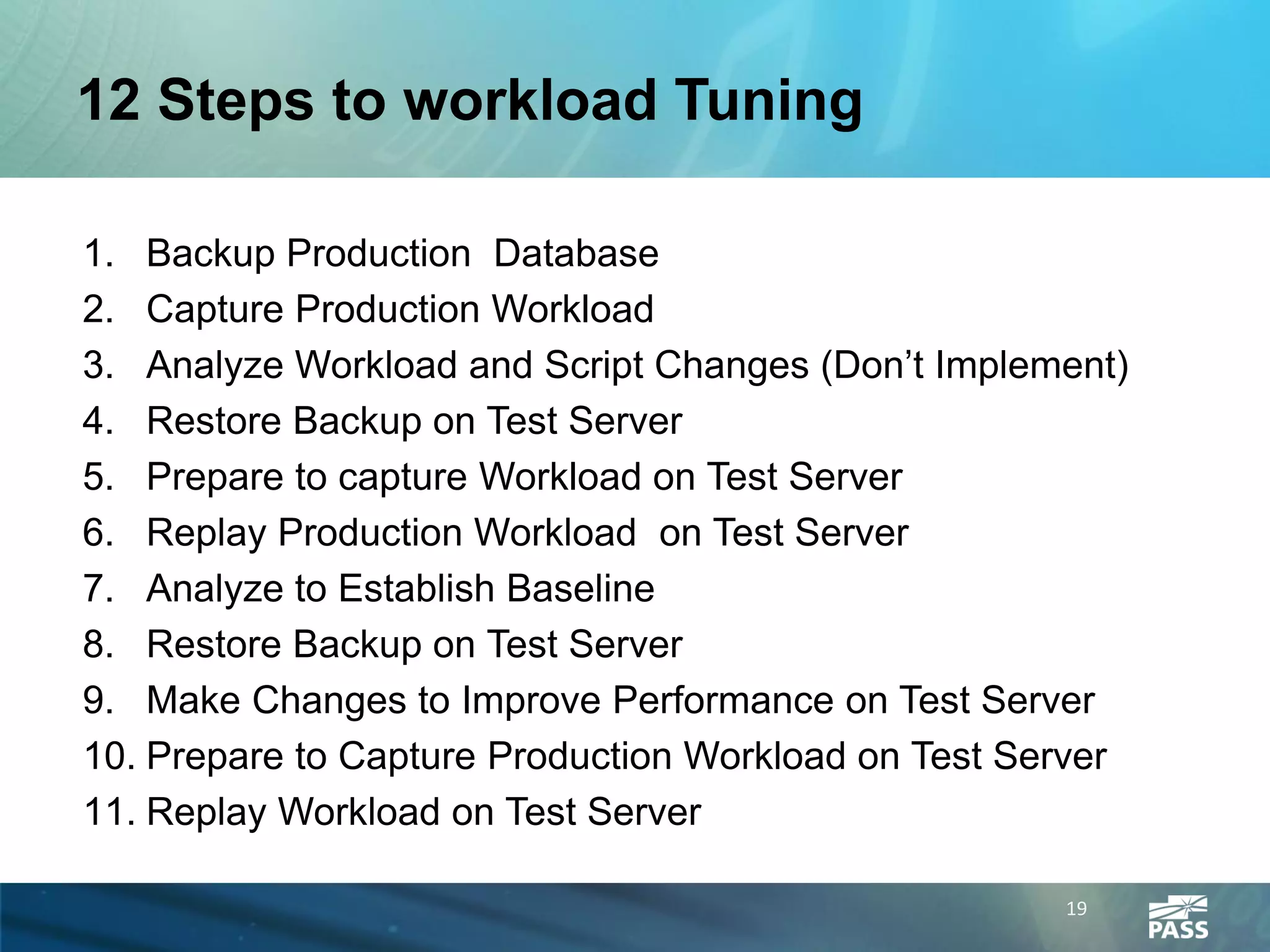 12 Steps to workload Tuning

1. Backup Production Database
2. Capture Production Workload
3. Analyze Workload and Script Changes (Don’t Implement)
4. Restore Backup on Test Server
5. Prepare to capture Workload on Test Server
6. Replay Production Workload on Test Server
7. Analyze to Establish Baseline
8. Restore Backup on Test Server
9. Make Changes to Improve Performance on Test Server
10. Prepare to Capture Production Workload on Test Server
11. Replay Workload on Test Server

                                                     19
 