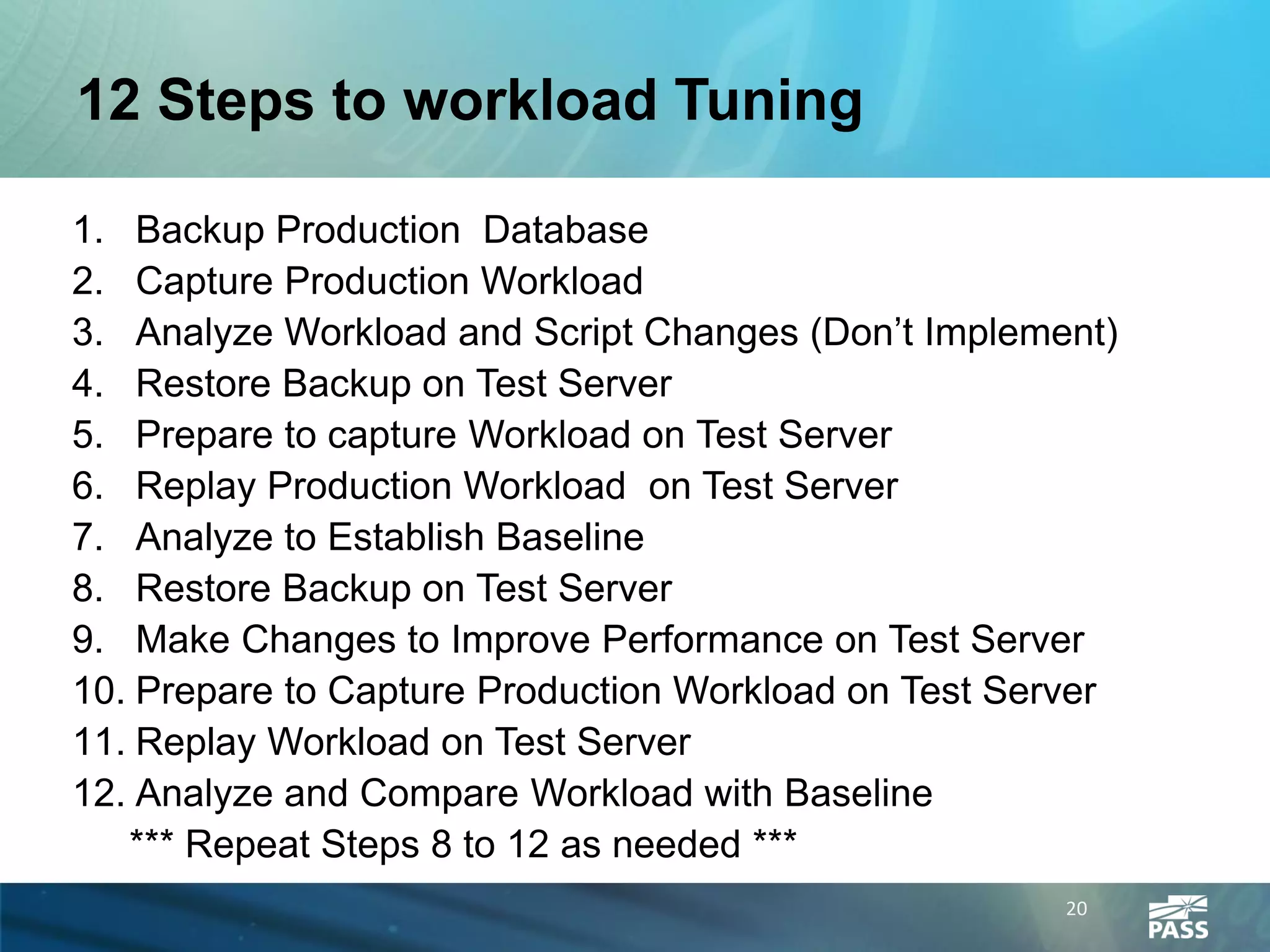 12 Steps to workload Tuning

1. Backup Production Database
2. Capture Production Workload
3. Analyze Workload and Script Changes (Don’t Implement)
4. Restore Backup on Test Server
5. Prepare to capture Workload on Test Server
6. Replay Production Workload on Test Server
7. Analyze to Establish Baseline
8. Restore Backup on Test Server
9. Make Changes to Improve Performance on Test Server
10. Prepare to Capture Production Workload on Test Server
11. Replay Workload on Test Server
12. Analyze and Compare Workload with Baseline
   *** Repeat Steps 8 to 12 as needed ***
                                                      20
 