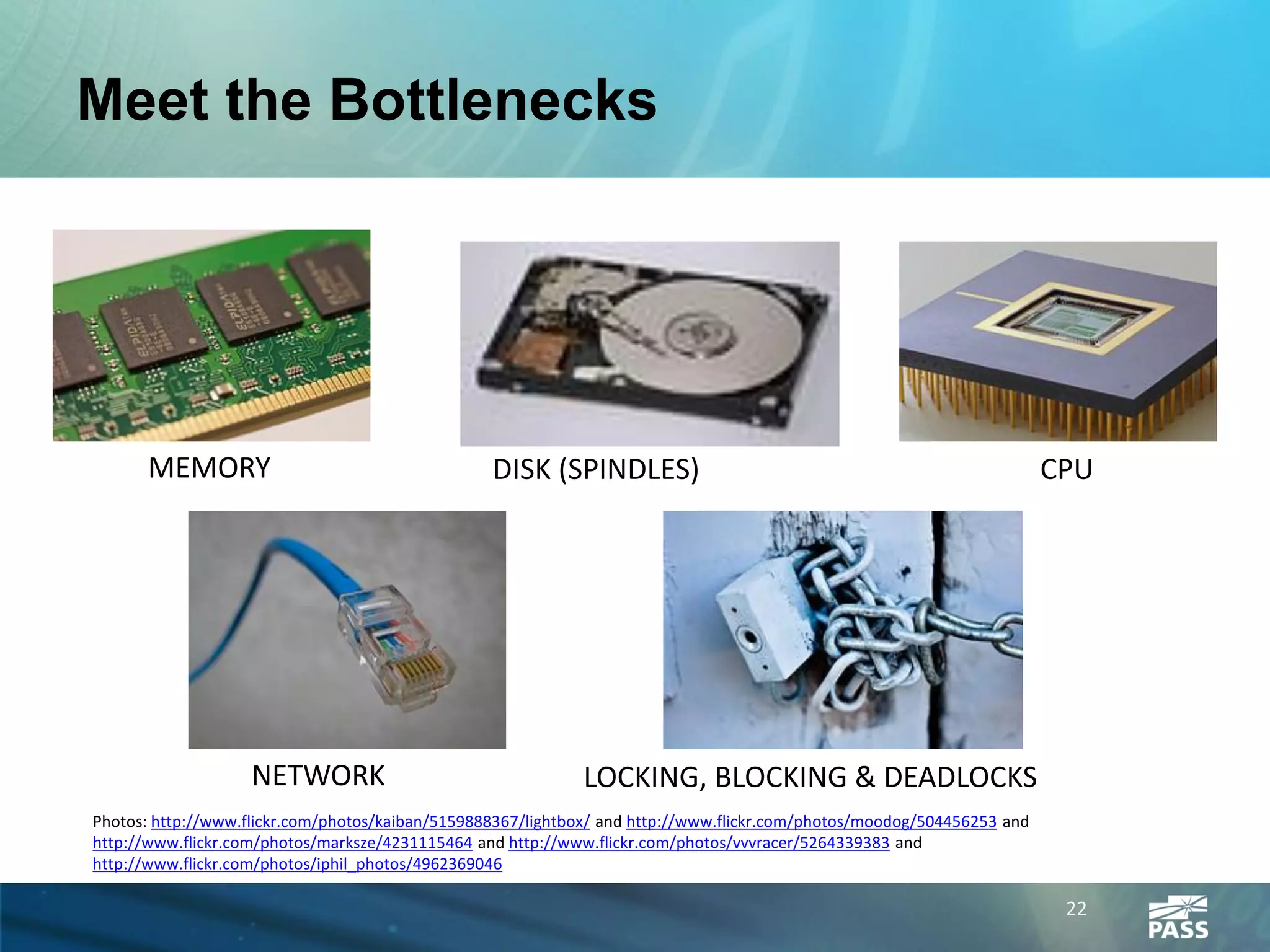 Meet the Bottlenecks




      MEMORY                                      DISK (SPINDLES)                                                        CPU




                    NETWORK                                  LOCKING, BLOCKING & DEADLOCKS
Photos: http://www.flickr.com/photos/kaiban/5159888367/lightbox/ and http://www.flickr.com/photos/moodog/504456253 and
http://www.flickr.com/photos/marksze/4231115464 and http://www.flickr.com/photos/vvvracer/5264339383 and
http://www.flickr.com/photos/iphil_photos/4962369046

                                                                                                                          22
 