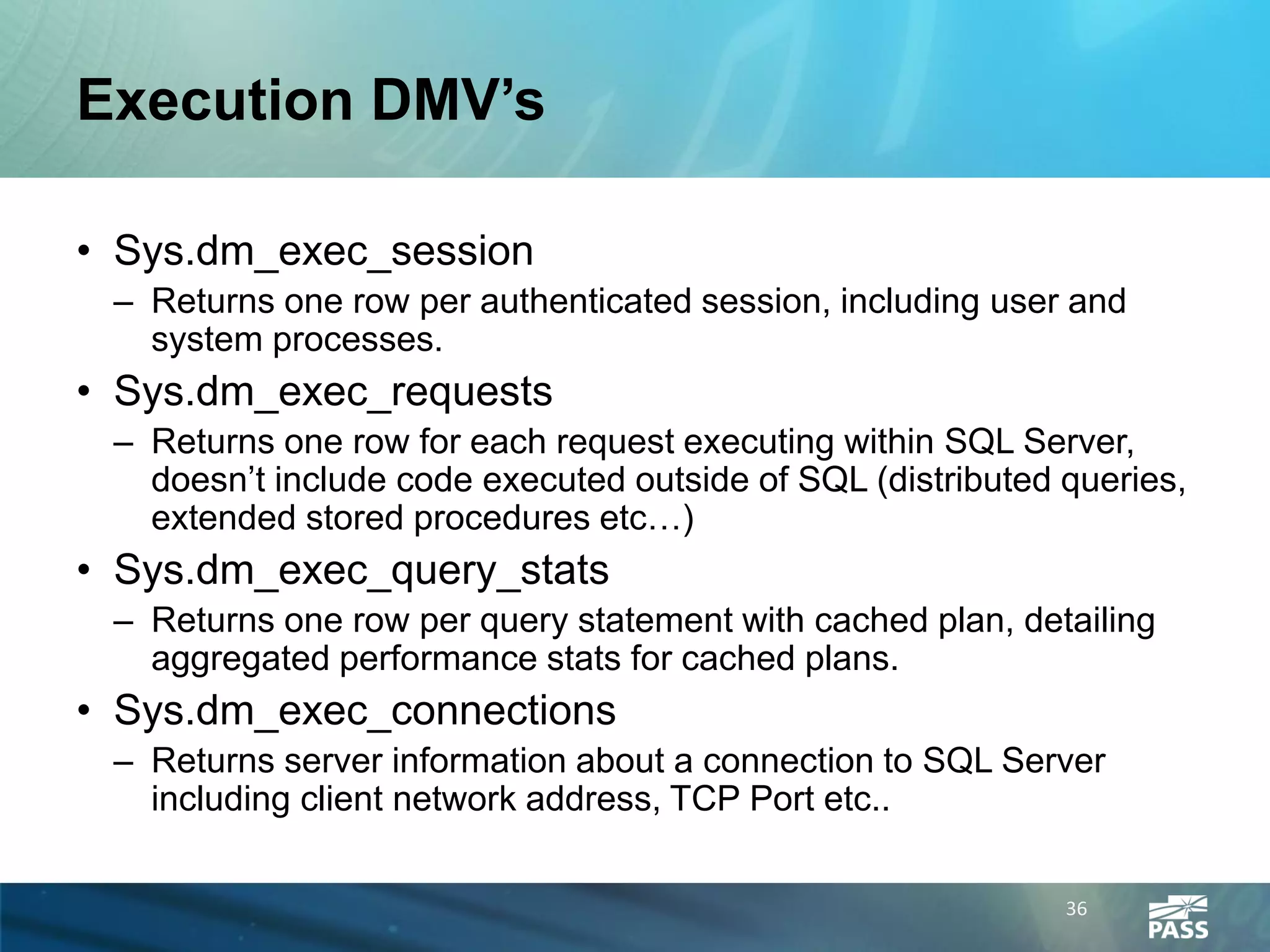 Execution DMV’s

• Sys.dm_exec_session
 – Returns one row per authenticated session, including user and
   system processes.
• Sys.dm_exec_requests
 – Returns one row for each request executing within SQL Server,
   doesn’t include code executed outside of SQL (distributed queries,
   extended stored procedures etc…)
• Sys.dm_exec_query_stats
 – Returns one row per query statement with cached plan, detailing
   aggregated performance stats for cached plans.
• Sys.dm_exec_connections
 – Returns server information about a connection to SQL Server
   including client network address, TCP Port etc..

                                                             36
 