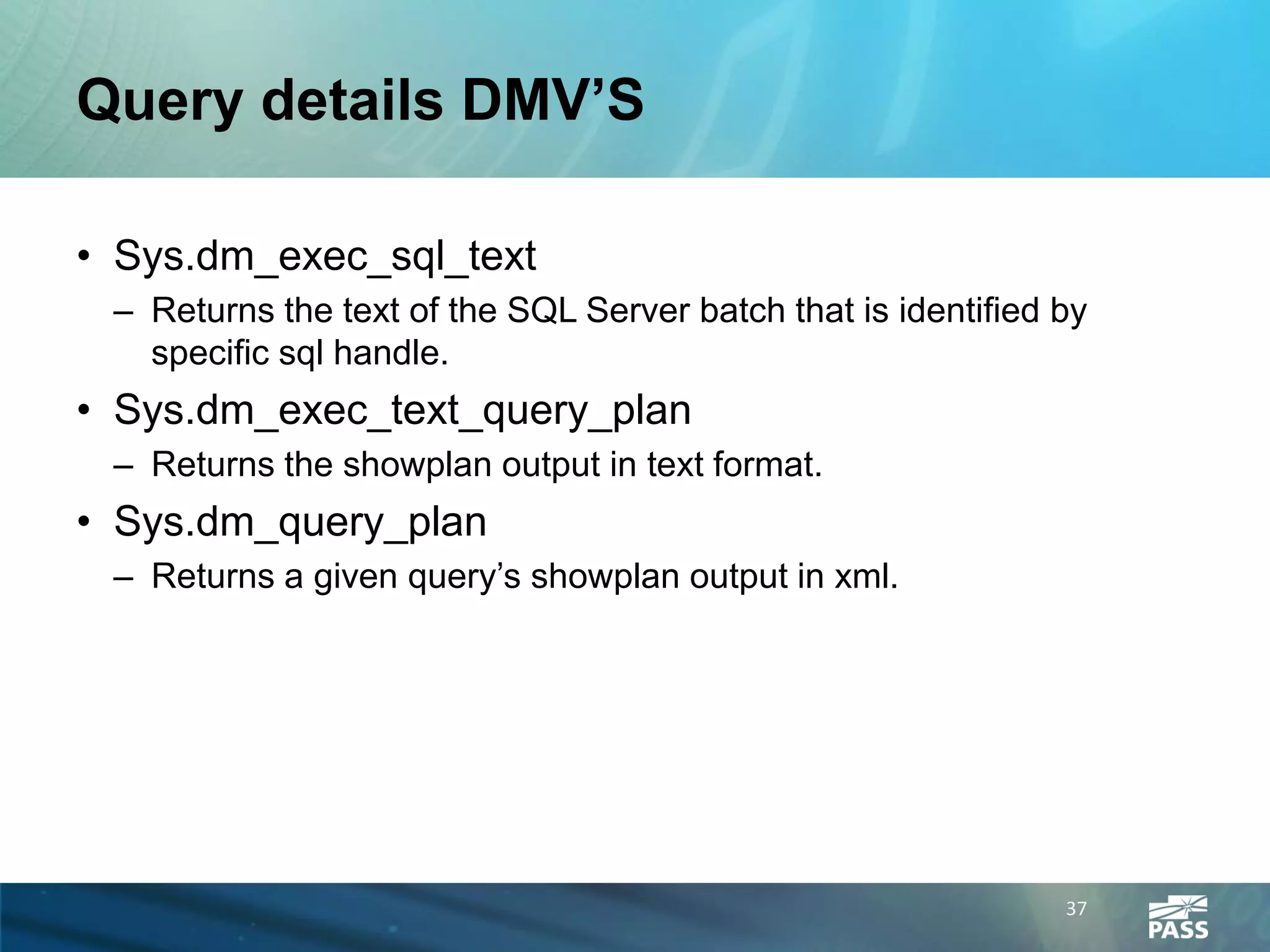 Query details DMV’S

• Sys.dm_exec_sql_text
 – Returns the text of the SQL Server batch that is identified by
   specific sql handle.
• Sys.dm_exec_text_query_plan
 – Returns the showplan output in text format.
• Sys.dm_query_plan
 – Returns a given query’s showplan output in xml.




                                                               37
 