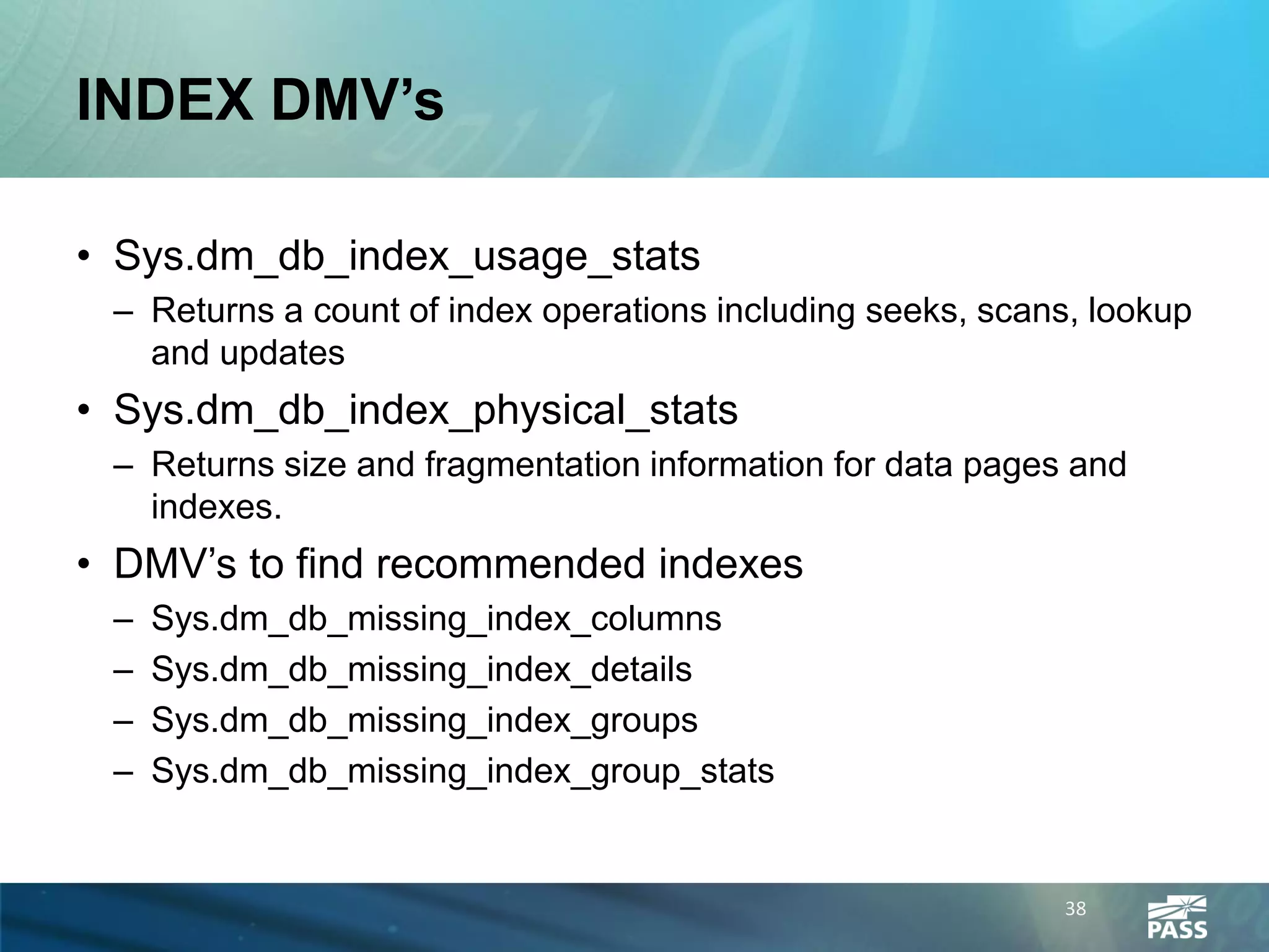 INDEX DMV’s

• Sys.dm_db_index_usage_stats
 – Returns a count of index operations including seeks, scans, lookup
   and updates
• Sys.dm_db_index_physical_stats
 – Returns size and fragmentation information for data pages and
   indexes.
• DMV’s to find recommended indexes
 –   Sys.dm_db_missing_index_columns
 –   Sys.dm_db_missing_index_details
 –   Sys.dm_db_missing_index_groups
 –   Sys.dm_db_missing_index_group_stats


                                                            38
 