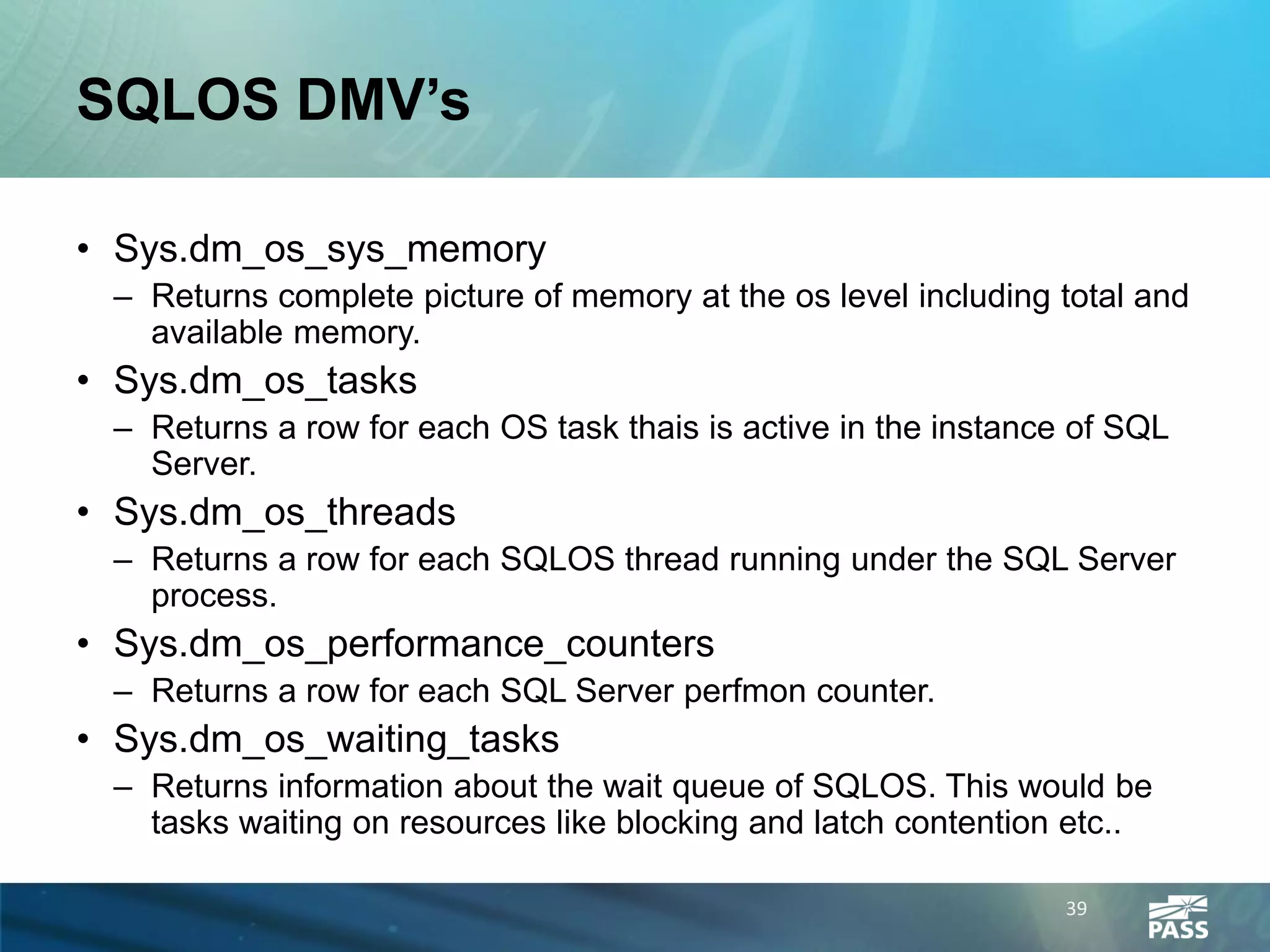 SQLOS DMV’s

• Sys.dm_os_sys_memory
 – Returns complete picture of memory at the os level including total and
   available memory.
• Sys.dm_os_tasks
 – Returns a row for each OS task thais is active in the instance of SQL
   Server.
• Sys.dm_os_threads
 – Returns a row for each SQLOS thread running under the SQL Server
   process.
• Sys.dm_os_performance_counters
 – Returns a row for each SQL Server perfmon counter.
• Sys.dm_os_waiting_tasks
 – Returns information about the wait queue of SQLOS. This would be
   tasks waiting on resources like blocking and latch contention etc..

                                                                 39
 