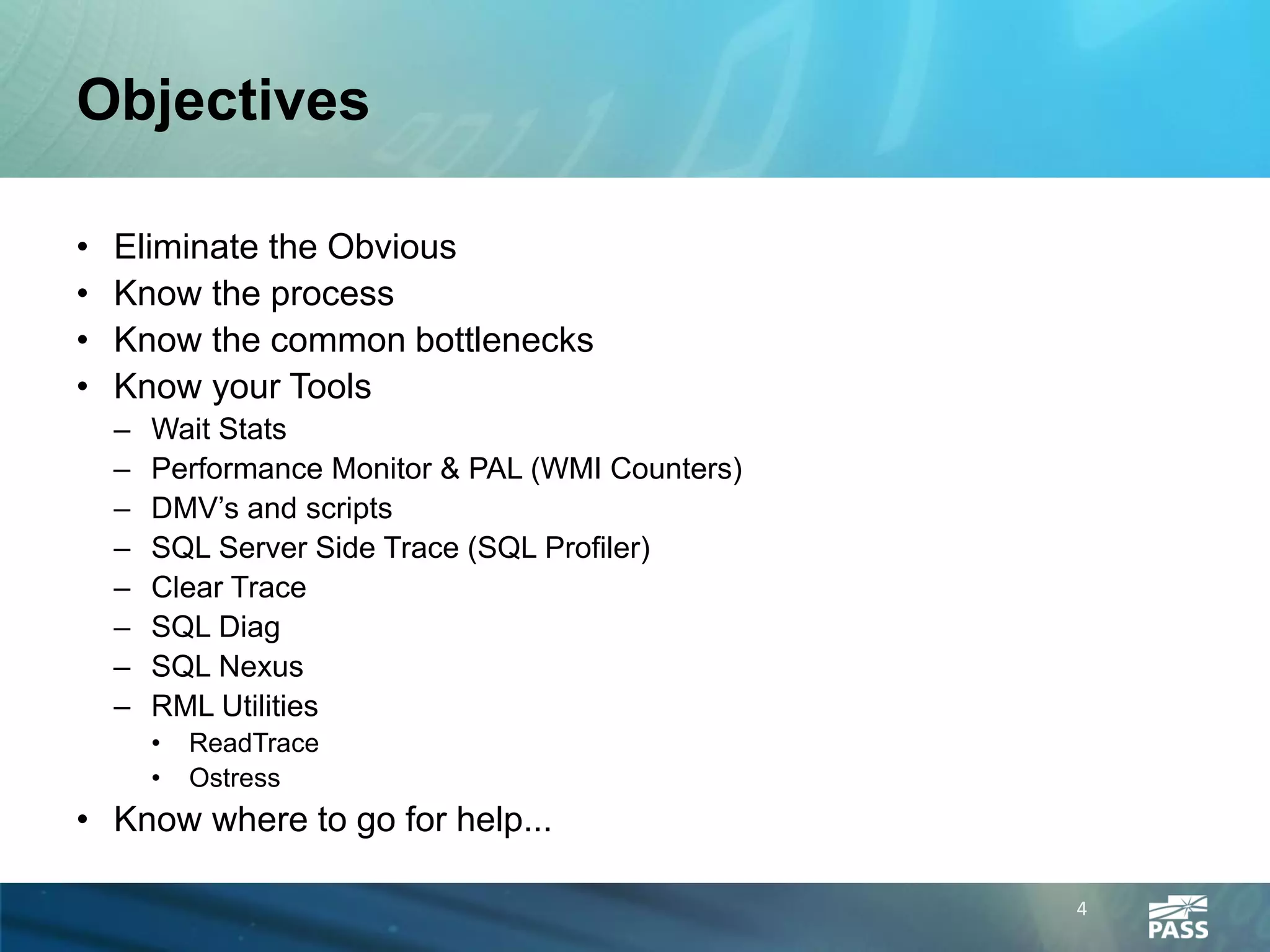 Objectives

•   Eliminate the Obvious
•   Know the process
•   Know the common bottlenecks
•   Know your Tools
    –   Wait Stats
    –   Performance Monitor & PAL (WMI Counters)
    –   DMV’s and scripts
    –   SQL Server Side Trace (SQL Profiler)
    –   Clear Trace
    –   SQL Diag
    –   SQL Nexus
    –   RML Utilities
        •   ReadTrace
        •   Ostress
• Know where to go for help...

                                                   4
 
