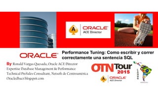 For Oracle employees and authorized partners only. Do not distribute to third parties.
© 2012 Oracle Corporation – Proprietary and Confidential 1
Performance Tuning: Como escribir y correr
correctamente una sentencia SQL
By Ronald Vargas Quesada, Oracle ACE Director
Expertise Database Management & Performance
Technical PreSales Consultant, Netsoft de Centroamérica
Oracledbacr.blogspot.com
 