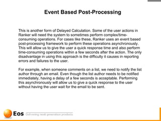 Event Based Post-Processing


This is another form of Delayed Calculation. Some of the user actions in
Ranker will need the system to sometimes perform complex/time-
consuming operations. For cases like these, Ranker uses an event based
post-processing framework to perform these operations asynchronously.
This will allow us to give the user a quick response time and also perform
time-consuming operations within a few seconds after the action. The only
disadvantage in using this approach is the difficulty it causes in reporting
errors and failures to the user.

For example, when someone comments on a list, we need to notify the list
author through an email. Even though the list author needs to be notified
immediately, having a delay of a few seconds is acceptable. Performing
this asynchronously will allow us to give a quick response to the user
without having the user wait for the email to be sent.
 