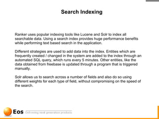 Search Indexing



Ranker uses popular indexing tools like Lucene and Solr to index all
searchable data. Using a search index provides huge performance benefits
while performing text based search in the application.

Different strategies are used to add data into the index. Entities which are
frequently created / changed in the system are added to the index through an
automated SQL query, which runs every 5 minutes. Other entities, like the
data obtained from freebase is updated through a program that is triggered
manually.

Solr allows us to search across a number of fields and also do so using
different weights for each type of field, without compromising on the speed of
the search.
 
