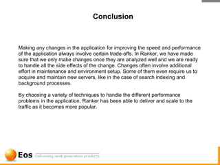 Conclusion



Making any changes in the application for improving the speed and performance
of the application always involve certain trade-offs. In Ranker, we have made
sure that we only make changes once they are analyzed well and we are ready
to handle all the side effects of the change. Changes often involve additional
effort in maintenance and environment setup. Some of them even require us to
acquire and maintain new servers, like in the case of search indexing and
background processes.

By choosing a variety of techniques to handle the different performance
problems in the application, Ranker has been able to deliver and scale to the
traffic as it becomes more popular.
 