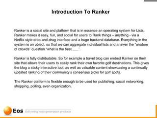 Introduction To Ranker


Ranker is a social site and platform that is in essence an operating system for Lists.
Ranker makes it easy, fun, and social for users to Rank things – anything - via a
Netflix-style drop-and-drag interface and a huge backend database. Everything in the
system is an object, so that we can aggregate individual lists and answer the “wisdom
of crowds” question “what is the best ___”.

Ranker is fully distributable. So for example a travel blog can embed Ranker on their
site that allows their users to easily rank their own favorite golf destinations. This gives
the blog a sticky interactive tool, as well as valuable content showcasing a continually
updated ranking of their community’s consensus picks for golf spots.

The Ranker platform is flexible enough to be used for publishing, social networking,
shopping, polling, even organization.
 