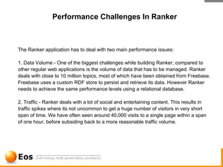 Performance Challenges In Ranker



The Ranker application has to deal with two main performance issues:

1. Data Volume - One of the biggest challenges while building Ranker, compared to
other regular web applications is the volume of data that has to be managed. Ranker
deals with close to 10 million topics, most of which have been obtained from Freebase.
Freebase uses a custom RDF store to persist and retrieve its data. However Ranker
needs to achieve the same performance levels using a relational database.

2. Traffic - Ranker deals with a lot of social and entertaining content. This results in
traffic spikes where its not uncommon to get a huge number of visitors in very short
span of time. We have often seen around 40,000 visits to a single page within a span
of one hour, before subsiding back to a more reasonable traffic volume.
 