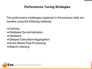 Performance Tuning Strategies


The performance challenges explained in the previous slide are
handled using the following methods:

● Caching
● Database De-normalization
● Hardware
● Delayed Calculation/Aggregation
● Event Based Post-Processing
● Search Indexing
 