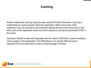 Caching



Ranker implements caching using the open source Ehcache framework. Caching is
implemented to various depths within the application. While some parts of the
application only use caching to store backend objects that are time-consuming to load,
other parts of the application cache the entire request by storing the generated HTML in
the cache.

Caching in Ranker is also well integrated with the custom CMS that is used to configure
various pages in the application. The CMS allows us to specify different cache
expiration times for each block of each configured page in Ranker.
 