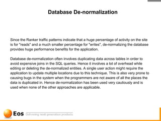 Database De-normalization



Since the Ranker traffic patterns indicate that a huge percentage of activity on the site
is for "reads" and a much smaller percentage for "writes", de-normalizing the database
provides huge performance benefits for the application.

Database de-normalization often involves duplicating data across tables in order to
avoid expensive joins in the SQL queries. Hence it involves a lot of overhead while
editing or deleting the de-normalized entities. A single user action might require the
application to update multiple locations due to this technique. This is also very prone to
causing bugs in the system when the programmers are not aware of all the places the
data is duplicated in. Hence de-normalization has been used very cautiously and is
used when none of the other approaches are applicable.
 