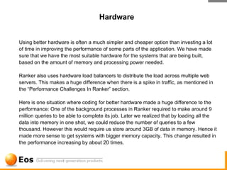 Hardware


Using better hardware is often a much simpler and cheaper option than investing a lot
of time in improving the performance of some parts of the application. We have made
sure that we have the most suitable hardware for the systems that are being built,
based on the amount of memory and processing power needed.

Ranker also uses hardware load balancers to distribute the load across multiple web
servers. This makes a huge difference when there is a spike in traffic, as mentioned in
the “Performance Challenges In Ranker” section.

Here is one situation where coding for better hardware made a huge difference to the
performance: One of the background processes in Ranker required to make around 9
million queries to be able to complete its job. Later we realized that by loading all the
data into memory in one shot, we could reduce the number of queries to a few
thousand. However this would require us store around 3GB of data in memory. Hence it
made more sense to get systems with bigger memory capacity. This change resulted in
the performance increasing by about 20 times.
 