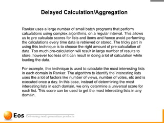 Delayed Calculation/Aggregation

Ranker uses a large number of small batch programs that perform
calculations using complex algorithms, on a regular interval. This allows
us to pre calculate scores for lists and items and hence avoid performing
the calculations every time data is retrieved or stored. The tricky part in
using this technique is to choose the right amount of pre-calculation of
data. Too much pre-calculation will result in large number of results to
store, however too less of it can result in doing a lot of calculation while
loading the data.

For example, this technique is used to calculate the most interesting lists
in each domain in Ranker. The algorithm to identify the interesting lists
uses the a lot of factors like number of views, number of votes, etc and is
executed once a day. In this case, instead of determining the most
interesting lists in each domain, we only determine a universal score for
each list. This score can be used to get the most interesting lists in any
domain.
 