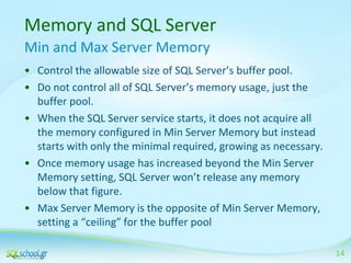 Memory and SQL Server
Min and Max Server Memory
• Control the allowable size of SQL Server’s buffer pool.
• Do not control all of SQL Server’s memory usage, just the
buffer pool.
• When the SQL Server service starts, it does not acquire all
the memory configured in Min Server Memory but instead
starts with only the minimal required, growing as necessary.
• Once memory usage has increased beyond the Min Server
Memory setting, SQL Server won’t release any memory
below that figure.
• Max Server Memory is the opposite of Min Server Memory,
setting a “ceiling” for the buffer pool
14

 