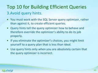 Top 10 for Building Efficient Queries
3.Avoid query hints.
• You must work with the SQL Server query optimizer, rather
than against it, to create efficient queries.
• Query hints tell the query optimizer how to behave and
therefore override the optimizer’s ability to do its job
properly.
• If you eliminate the optimizer’s choices, you might limit
yourself to a query plan that is less than ideal.
• Use query hints only when you are absolutely certain that
the query optimizer is incorrect.

49

 