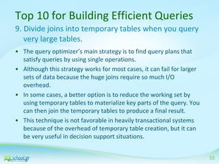 Top 10 for Building Efficient Queries
9. Divide joins into temporary tables when you query
very large tables.
• The query optimizer’s main strategy is to find query plans that
satisfy queries by using single operations.
• Although this strategy works for most cases, it can fail for larger
sets of data because the huge joins require so much I/O
overhead.
• In some cases, a better option is to reduce the working set by
using temporary tables to materialize key parts of the query. You
can then join the temporary tables to produce a final result.
• This technique is not favorable in heavily transactional systems
because of the overhead of temporary table creation, but it can
be very useful in decision support situations.
55

 