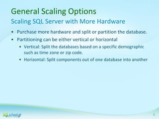General Scaling Options
Scaling SQL Server with More Hardware
• Purchase more hardware and split or partition the database.
• Partitioning can be either vertical or horizontal
• Vertical: Split the databases based on a specific demographic
such as time zone or zip code.
• Horizontal: Split components out of one database into another

6

 