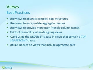 Views
Best Practices
•
•
•
•
•

Use views to abstract complex data structures
Use views to encapsulate aggregate queries
Use views to provide more user-friendly column names
Think of reusability when designing views
Avoid using the ORDER BY clause in views that contain a TOP
100 PERCENT clause.
• Utilize indexes on views that include aggregate data

61

 