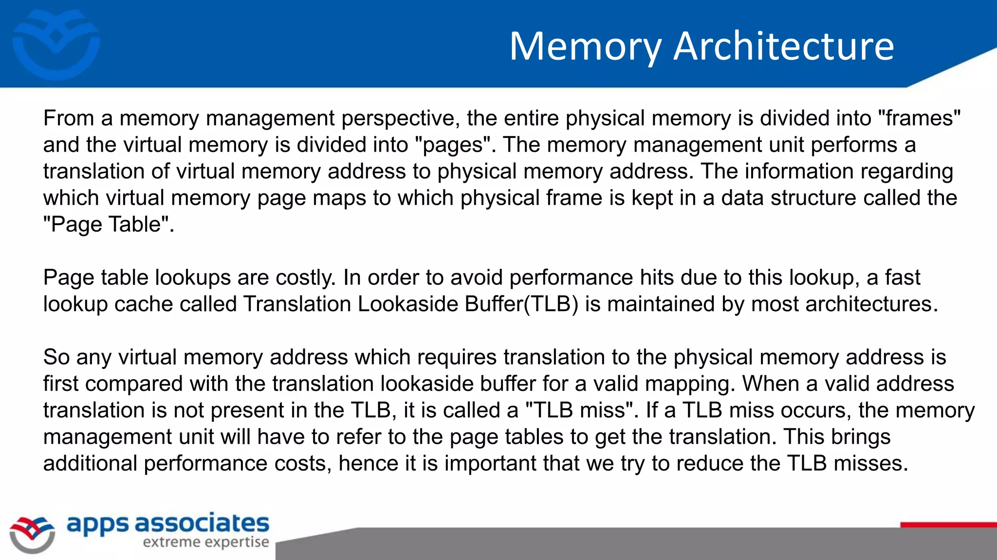 Memory Architecture
From a memory management perspective, the entire physical memory is divided into "frames"
and the virtual memory is divided into "pages". The memory management unit performs a
translation of virtual memory address to physical memory address. The information regarding
which virtual memory page maps to which physical frame is kept in a data structure called the
"Page Table".
Page table lookups are costly. In order to avoid performance hits due to this lookup, a fast
lookup cache called Translation Lookaside Buffer(TLB) is maintained by most architectures.
So any virtual memory address which requires translation to the physical memory address is
first compared with the translation lookaside buffer for a valid mapping. When a valid address
translation is not present in the TLB, it is called a "TLB miss". If a TLB miss occurs, the memory
management unit will have to refer to the page tables to get the translation. This brings
additional performance costs, hence it is important that we try to reduce the TLB misses.
 
