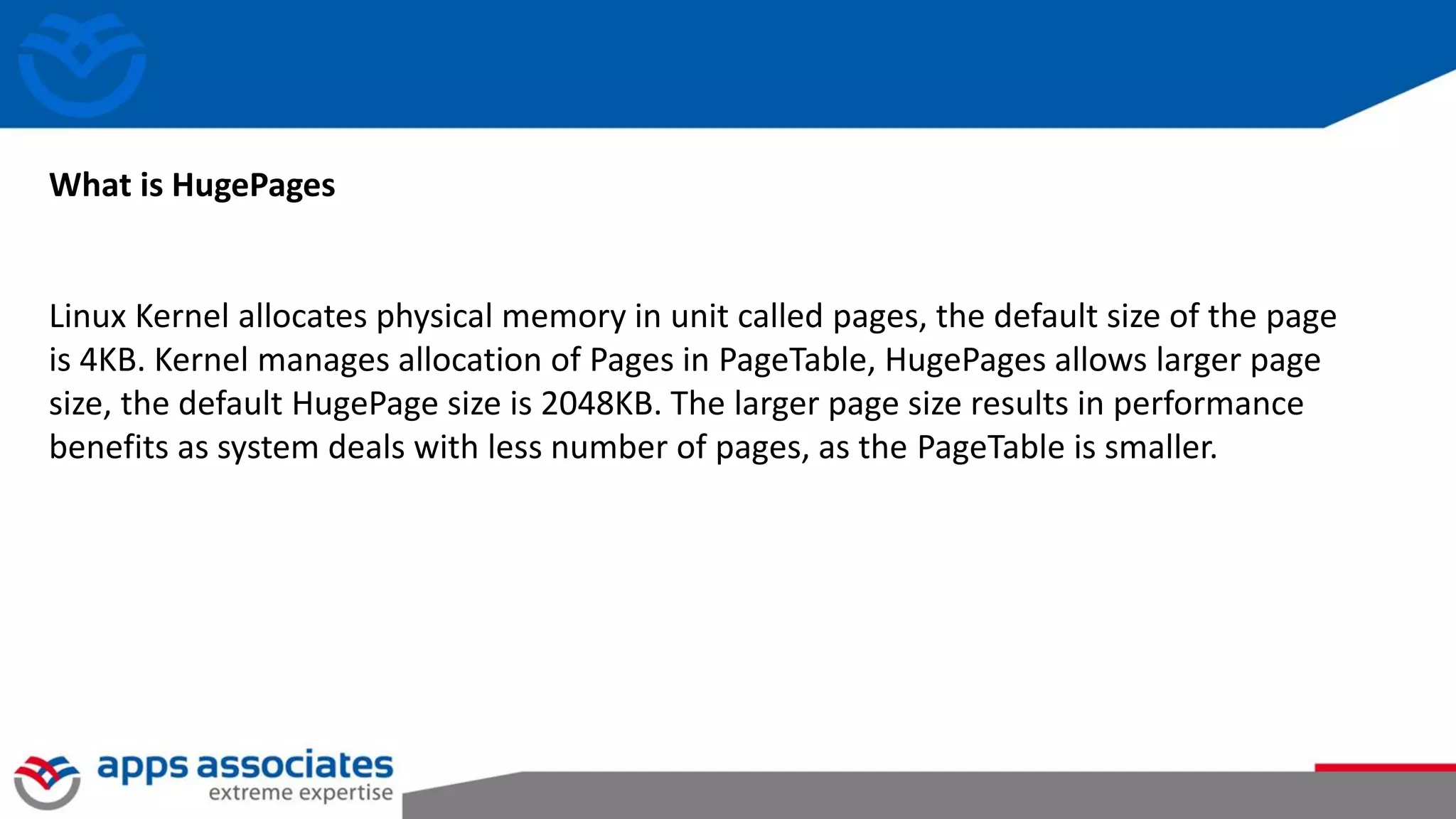 What is HugePages
Linux Kernel allocates physical memory in unit called pages, the default size of the page
is 4KB. Kernel manages allocation of Pages in PageTable, HugePages allows larger page
size, the default HugePage size is 2048KB. The larger page size results in performance
benefits as system deals with less number of pages, as the PageTable is smaller.
 