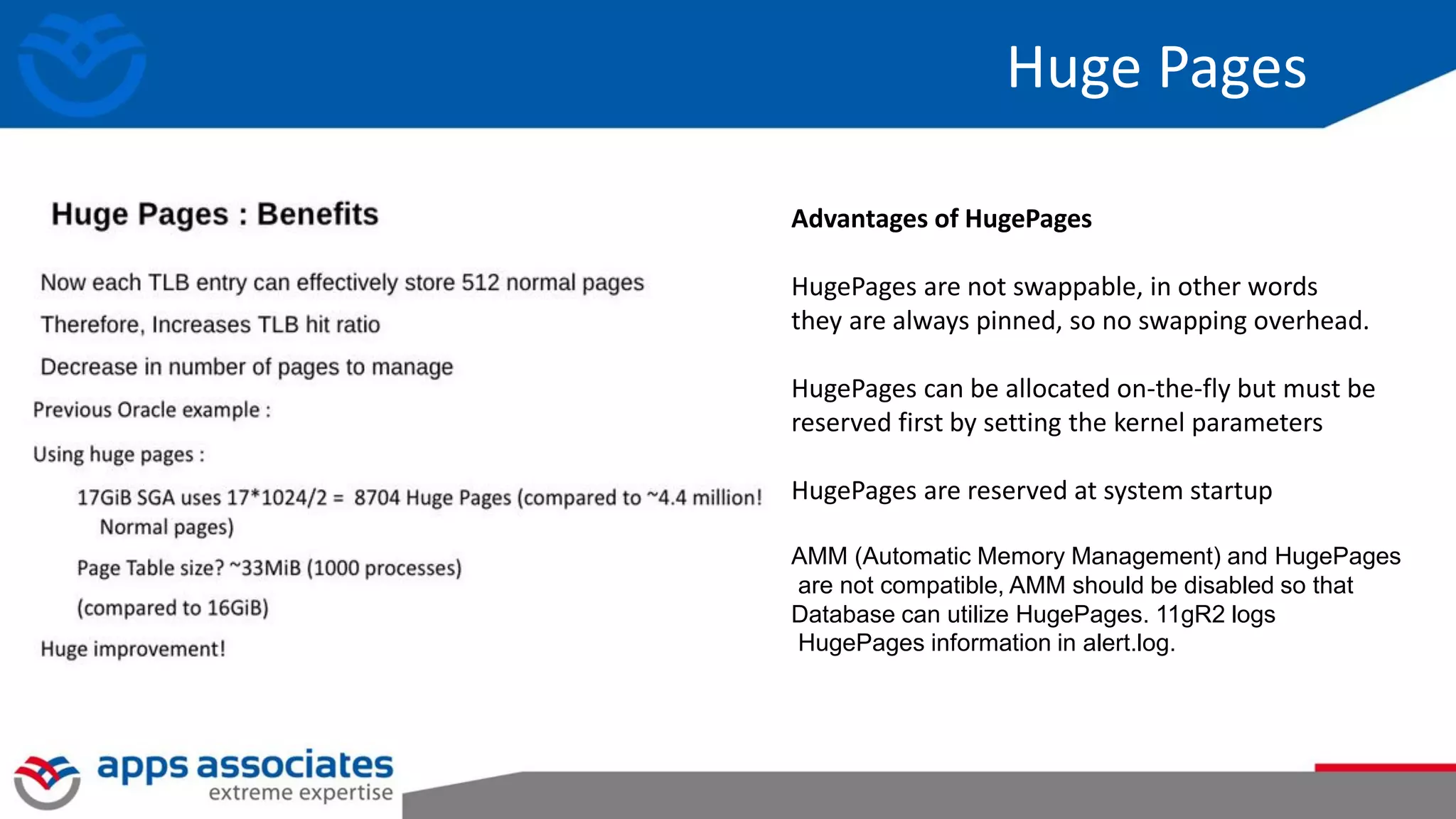 Huge Pages
Advantages of HugePages
HugePages are not swappable, in other words
they are always pinned, so no swapping overhead.
HugePages can be allocated on-the-fly but must be
reserved first by setting the kernel parameters
HugePages are reserved at system startup
AMM (Automatic Memory Management) and HugePages
are not compatible, AMM should be disabled so that
Database can utilize HugePages. 11gR2 logs
HugePages information in alert.log.
 