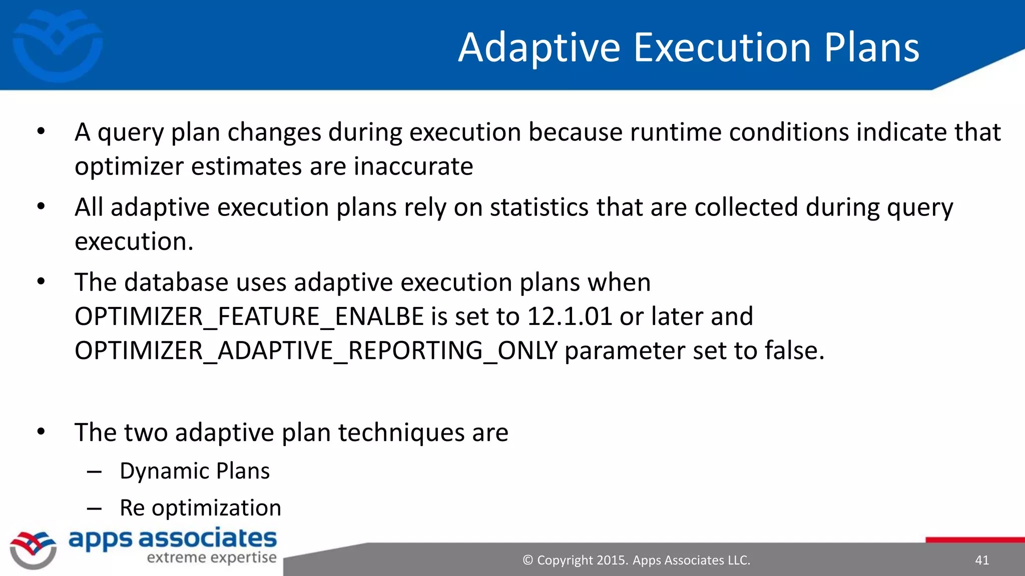 © Copyright 2015. Apps Associates LLC. 41
Adaptive Execution Plans
• A query plan changes during execution because runtime conditions indicate that
optimizer estimates are inaccurate
• All adaptive execution plans rely on statistics that are collected during query
execution.
• The database uses adaptive execution plans when
OPTIMIZER_FEATURE_ENALBE is set to 12.1.01 or later and
OPTIMIZER_ADAPTIVE_REPORTING_ONLY parameter set to false.
• The two adaptive plan techniques are
– Dynamic Plans
– Re optimization
 