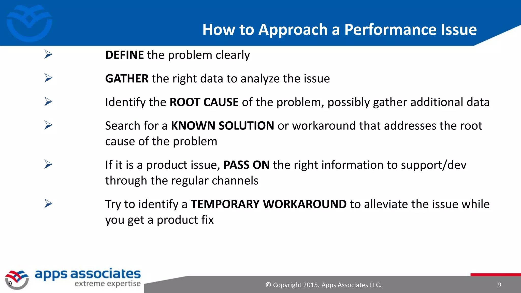 © Copyright 2015. Apps Associates LLC. 99
How to Approach a Performance Issue
 DEFINE the problem clearly
 GATHER the right data to analyze the issue
 Identify the ROOT CAUSE of the problem, possibly gather additional data
 Search for a KNOWN SOLUTION or workaround that addresses the root
cause of the problem
 If it is a product issue, PASS ON the right information to support/dev
through the regular channels
 Try to identify a TEMPORARY WORKAROUND to alleviate the issue while
you get a product fix
 