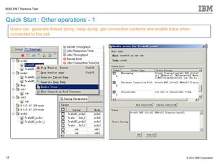 WAS ENT Persona Test


Quick Start : Other operations - 1
     Users can generate thread dump, heap dump, get connection contents and enable trace when
     connected to the cell.




17                                                                                         © 2012 IBM Corporation
 