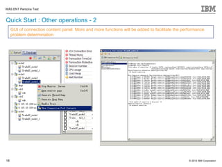 WAS ENT Persona Test


Quick Start : Other operations - 2
     GUI of connection content panel. More and more functions will be added to facilitate the performance
     problem determination




18                                                                                               © 2012 IBM Corporation
 