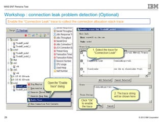 WAS ENT Persona Test


Workshop : connection leak problem detection (Optional)
     Enable the “Connection Leak” trace to collect the connection allocation stack trace




29                                                                                         © 2012 IBM Corporation
 