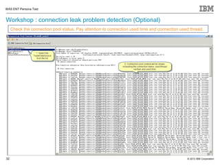 WAS ENT Persona Test


Workshop : connection leak problem detection (Optional)
     Check the connection pool status, Pay attention to connection used time and connection used thread.




32                                                                                             © 2012 IBM Corporation
 