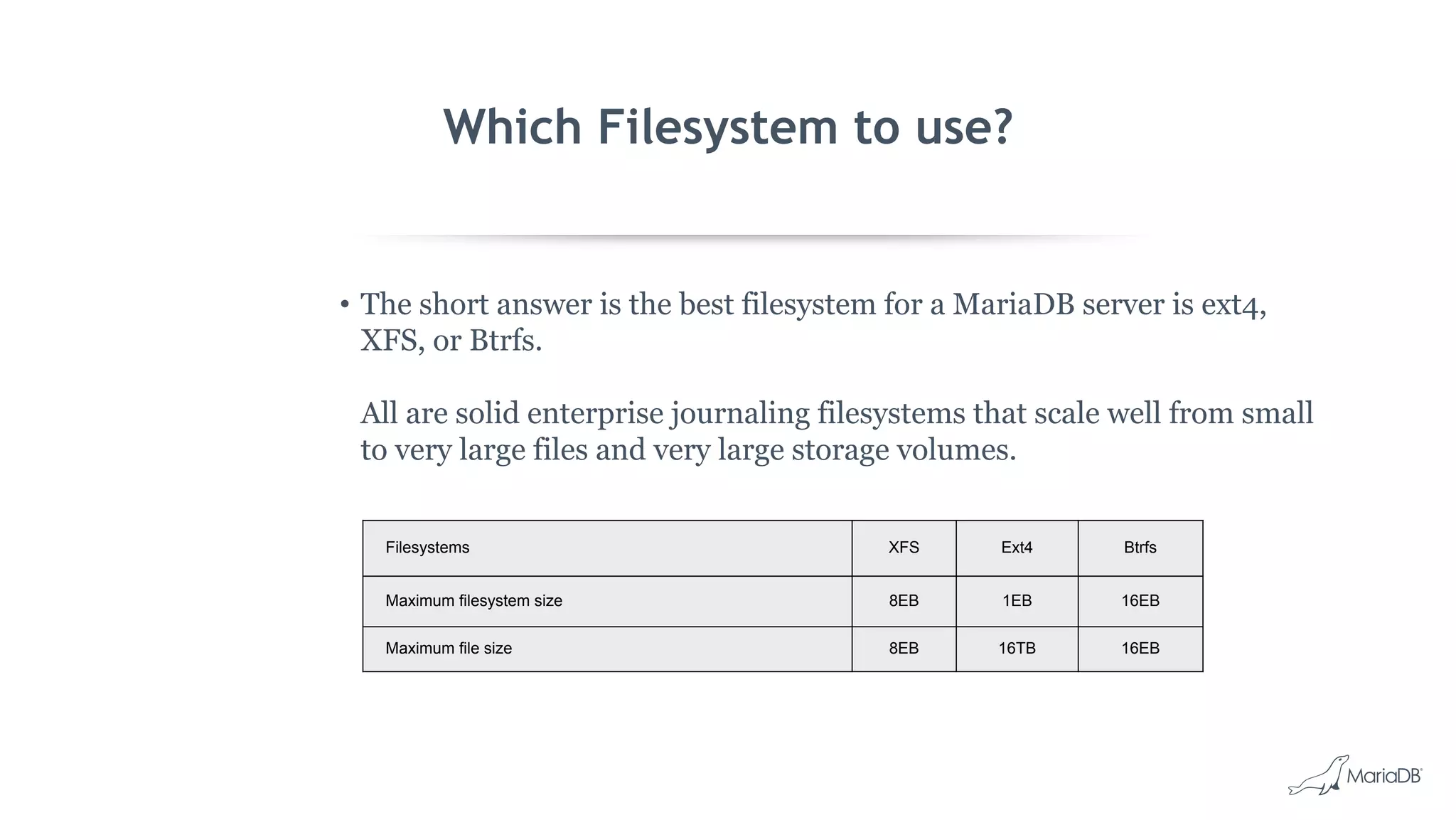 Which Filesystem to use?
• The short answer is the best filesystem for a MariaDB server is ext4,
XFS, or Btrfs.
All are solid enterprise journaling filesystems that scale well from small
to very large files and very large storage volumes.
Filesystems XFS Ext4 Btrfs
Maximum filesystem size 8EB 1EB 16EB
Maximum file size 8EB 16TB 16EB
 