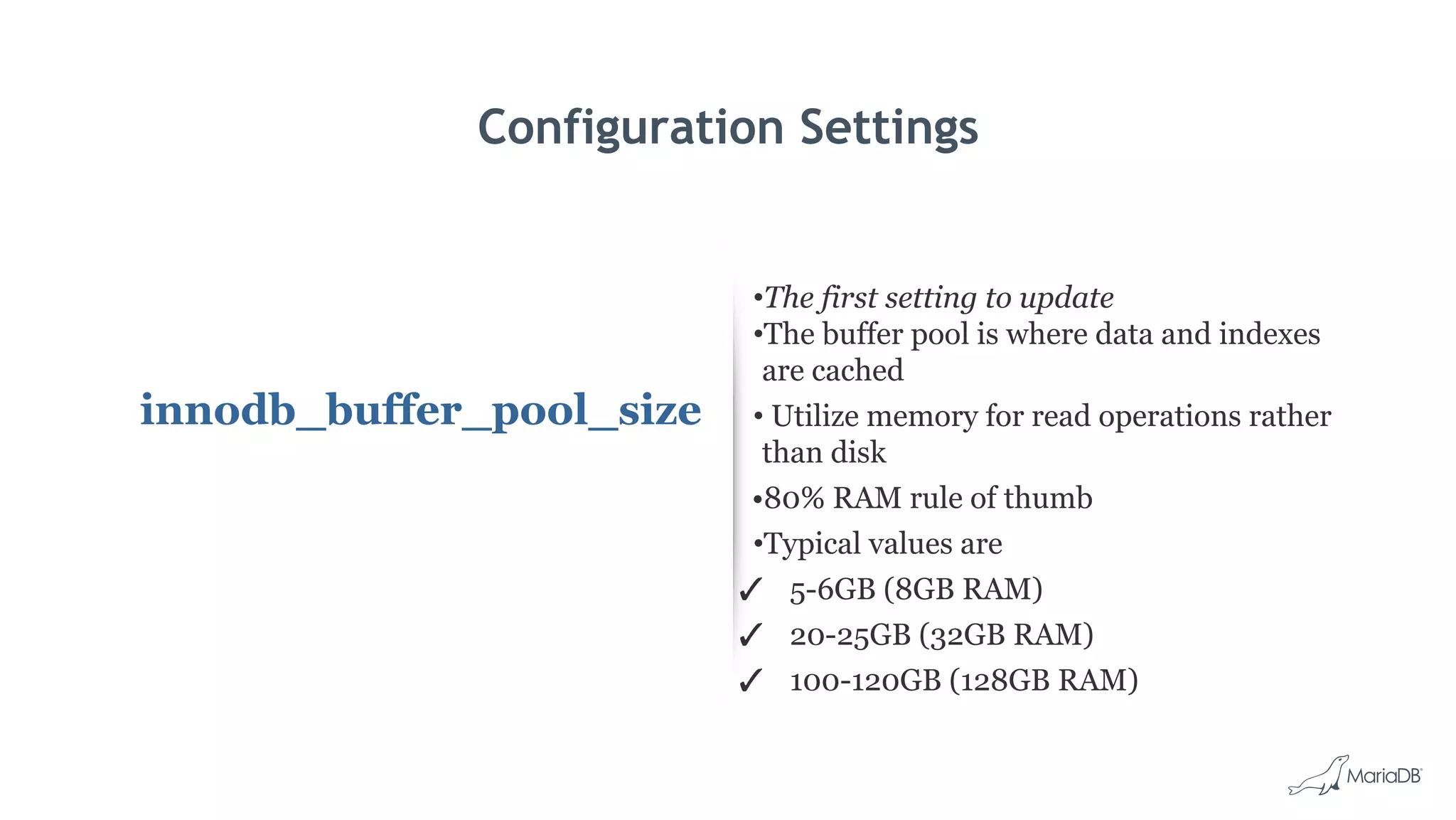 Configuration Settings
innodb_buffer_pool_size
•The first setting to update
•The buffer pool is where data and indexes
are cached
• Utilize memory for read operations rather
than disk
•80% RAM rule of thumb
•Typical values are
✓ 5-6GB (8GB RAM)
✓ 20-25GB (32GB RAM)
✓ 100-120GB (128GB RAM)
 