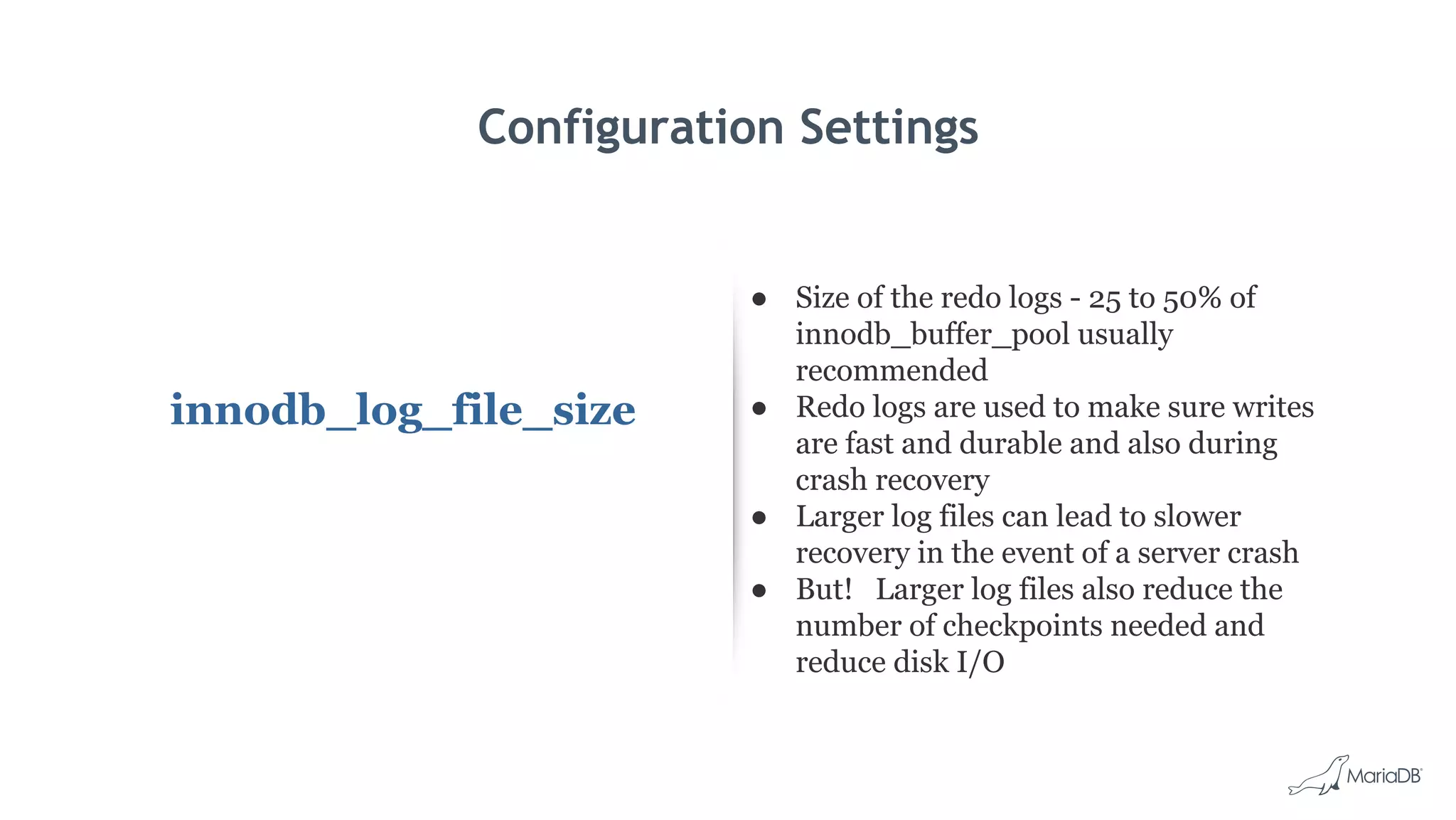 Configuration Settings
innodb_log_file_size
● Size of the redo logs - 25 to 50% of
innodb_buffer_pool usually
recommended
● Redo logs are used to make sure writes
are fast and durable and also during
crash recovery
● Larger log files can lead to slower
recovery in the event of a server crash
● But! Larger log files also reduce the
number of checkpoints needed and
reduce disk I/O
 