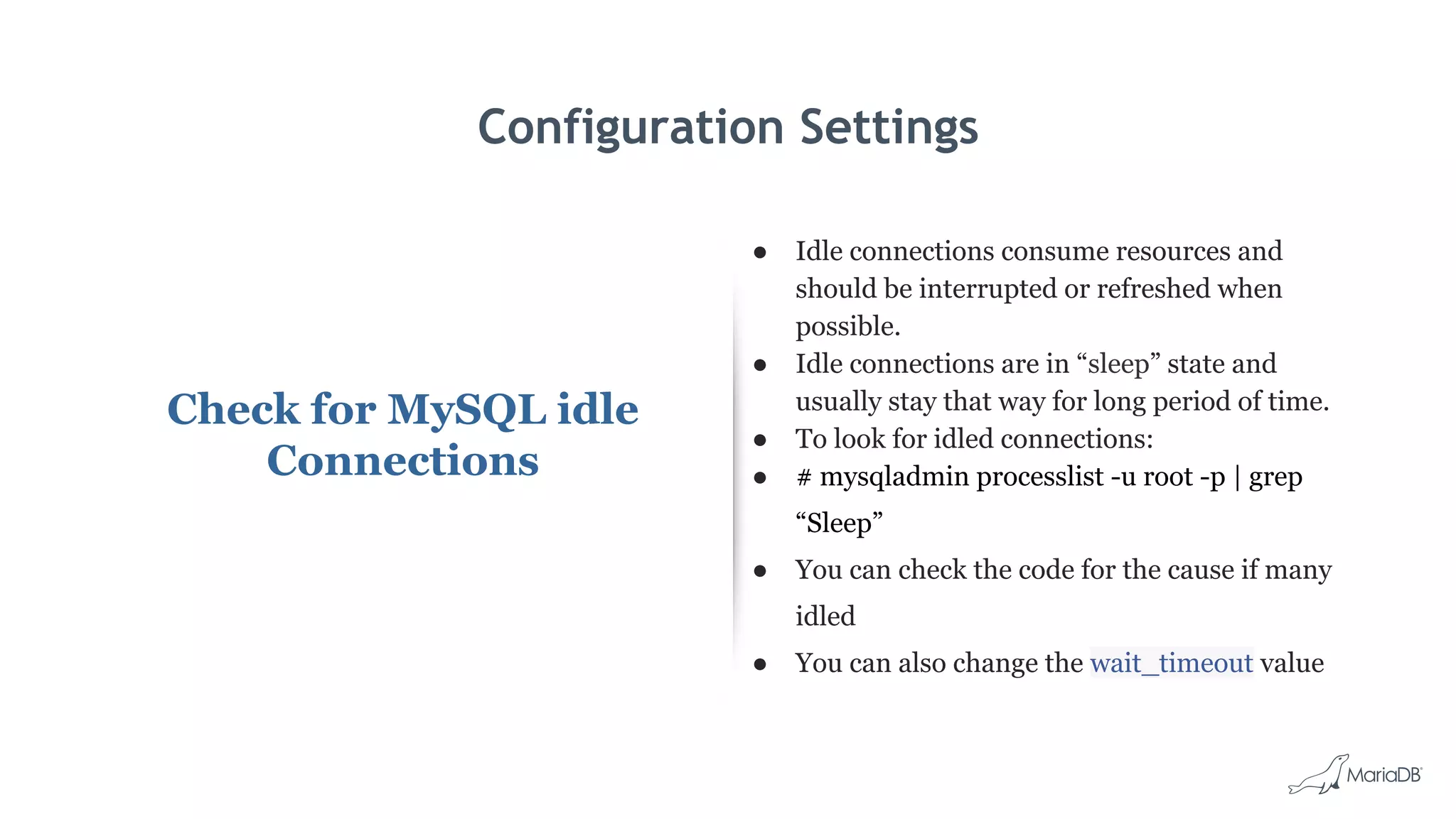 Configuration Settings
Check for MySQL idle
Connections
● Idle connections consume resources and
should be interrupted or refreshed when
possible.
● Idle connections are in “sleep” state and
usually stay that way for long period of time.
● To look for idled connections:
● # mysqladmin processlist -u root -p | grep
“Sleep”
● You can check the code for the cause if many
idled
● You can also change the wait_timeout value
 