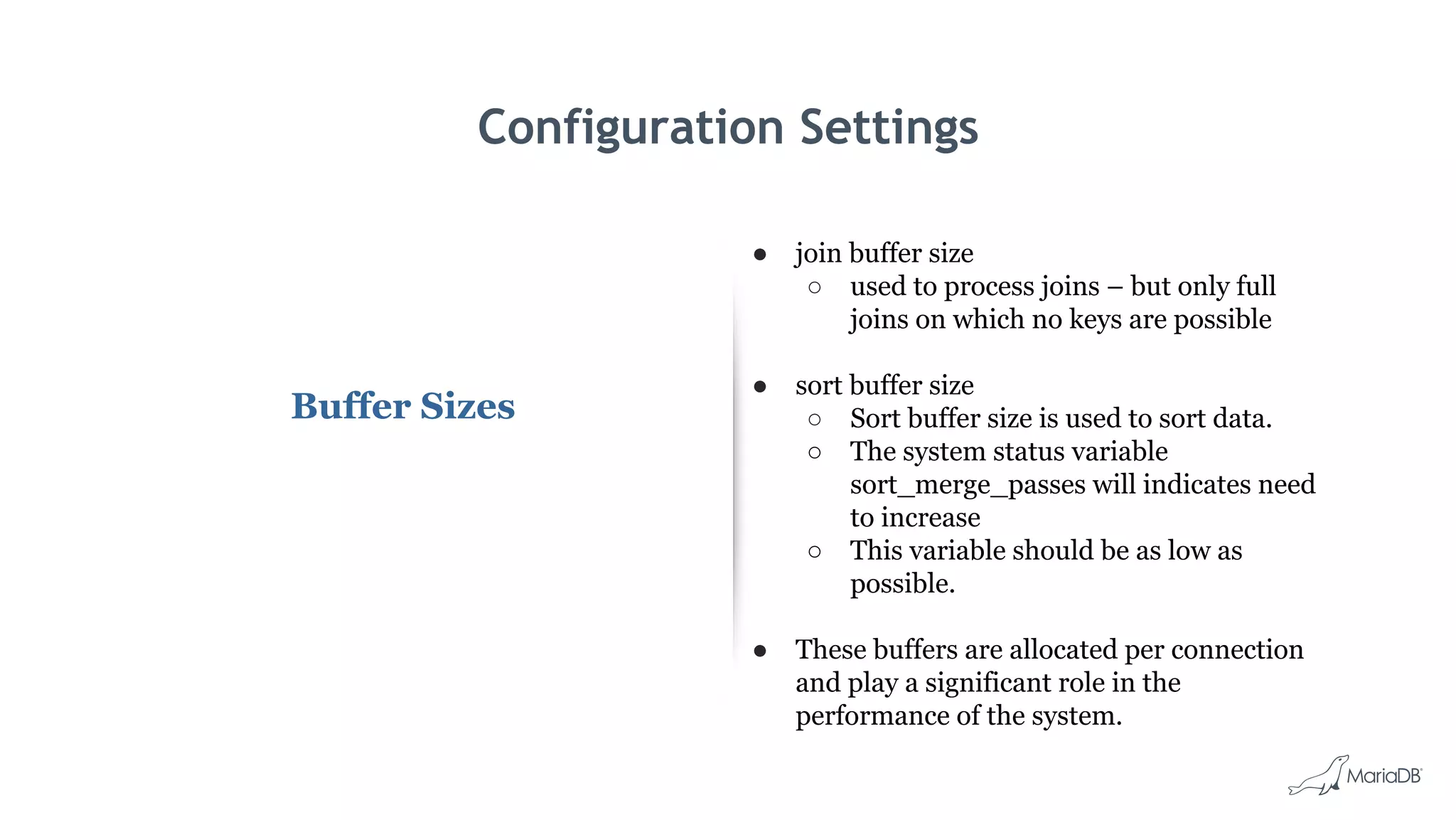Configuration Settings
Buffer Sizes
● join buffer size
○ used to process joins – but only full
joins on which no keys are possible
● sort buffer size
○ Sort buffer size is used to sort data.
○ The system status variable
sort_merge_passes will indicates need
to increase
○ This variable should be as low as
possible.
● These buffers are allocated per connection
and play a significant role in the
performance of the system.
 