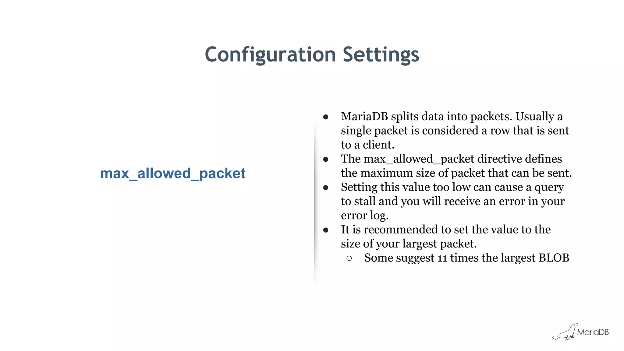 Configuration Settings
max_allowed_packet
● MariaDB splits data into packets. Usually a
single packet is considered a row that is sent
to a client.
● The max_allowed_packet directive defines
the maximum size of packet that can be sent.
● Setting this value too low can cause a query
to stall and you will receive an error in your
error log.
● It is recommended to set the value to the
size of your largest packet.
○ Some suggest 11 times the largest BLOB
 