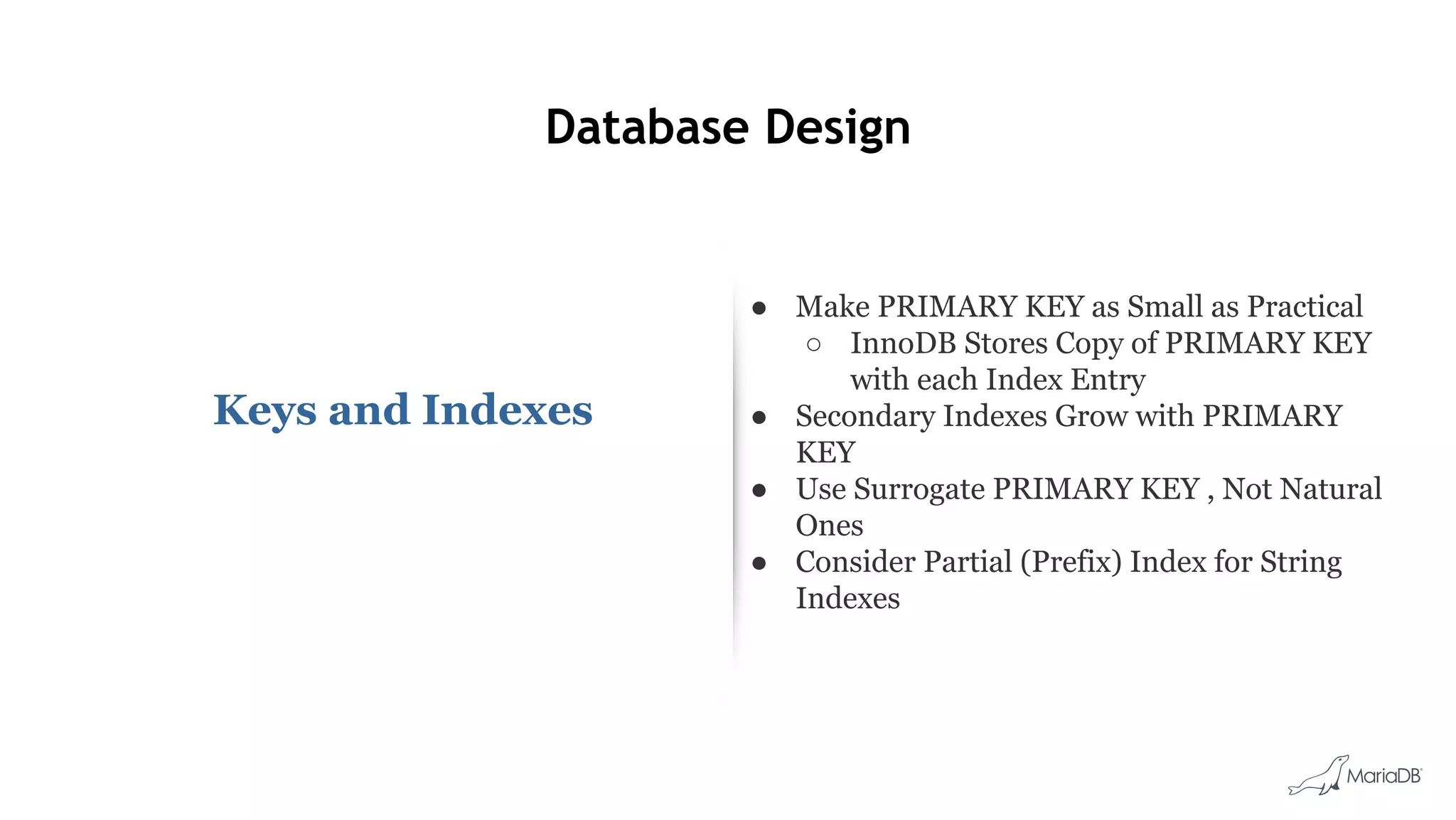 Database Design
Keys and Indexes
● Make PRIMARY KEY as Small as Practical
○ InnoDB Stores Copy of PRIMARY KEY
with each Index Entry
● Secondary Indexes Grow with PRIMARY
KEY
● Use Surrogate PRIMARY KEY , Not Natural
Ones
● Consider Partial (Prefix) Index for String
Indexes
 